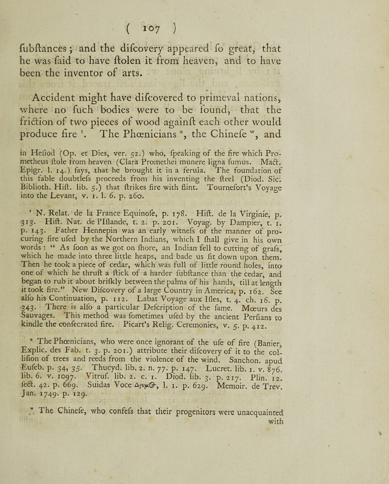 fubftances; and the difcovery appeared fo great, that he was faid to have ftolen it from heaven, and to have been the inventor of arts. Accident might have difcovered to primeval nations, where no fuch bodies were to be found, that the friction of two pieces of wood againft each other would produce fire \ The Phoenicians11, the Chinefe w, and in Heiiod (Op. et Dies, ver. 52.) who, fpeaking of the fire which Pro¬ metheus ftole from heaven (Ciara Promethei munere ligna fumus. Ma£L Epigr. 1. 14.) fays, that he brought it in a ferula. The foundation of this fable doubtlefs proceeds from his inventing the fteel (Diod. Sic. Biblioth. Hift. lib. 5.) that ftrikes fire with flint. Tournefort’s Voyage into the Levant, v. 1. 1. 6. p. 260. 1 N, Relat. de la France Equinofe, p. 178. Hift. de la Virgime, p. 313. Hift. Nat. de l’lflande, t. 2. p. 201. Voyag. by Dampier, t. 1. p. 143. Father Hennepin was an early witnefs of the manner of pro¬ curing fire ufed by the Northern Indians, which I fhall give in his own words : “ As foon as we got on fhore, an Indian fell to cutting of grafs, which he made into three little heaps, and bade us fit down upon them. Then he took a piece of cedar, which was full of little round holes, 'into one of which he thruft a ftick of a harder fubftance than the cedar, and began to rub it about brilkly between the palms of his hands, till at length it took fire.” New Difcovery of a large Country in America, p. 162. See alfo his Continuation, p. 112. Labat Voyage aux I lies, t. 4. ch. 16. p. 343. There is alfo a particular Defcription of the fame. Mceurs des Sauvages. This method was fometimes ufed by the ancient Perfians to kindle the confecrated fire. Picart’s Relig. Ceremonies, v. 5. p. 412. u The Phoenicians, who were once ignorant of the ufe of fire (Banier, Explic. des Fab. t. 3. p. 201.) attribute their difcovery of it to the col- lifion of trees and reeds from the violence of the wind. Sanchon. apud Eufeb. p. 34, 35. Thucyd. lib. 2. n. 77. p. 147. Lucret. lib. 1. v. 876. lib. 6. v. 1097. Vitruf. lib. 2. c. 1. Diod. lib. 3. p.217. Plin. 12. fe<5t. 42. p. 669. Suidas Voce a^©-, 1. 1. p. 629. Memoir, de Trev. Jan. 1749. p. 129. 7. The Chinefe, who confefs that their progenitors were unacquainted with /