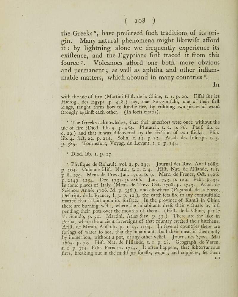 the Greeks x, have preferved fucli traditions of its ori¬ gin. Many natural phenomena might like wife afford it : by lightning alone we frequently experience its exiftence, and the Egyptians firft traced it from this fource Y. Volcanoes afford one both more obvious and permanent; as well as aphtha and other inflame mable matters, which abound in many countriesz. In with the ule of fire (Martini Hift. de la Chine, t. i. p. 20. Efiai fur les Hierogl. des Egypt, p. 448.) fay, that Sui-gin-fchi, one of their firft Eings, taught them how to kindle fire, by rubbing two pieces of wood ftrongly againft each other. (In locis citatis). x The Greeks acknowledge, that their anceftors were once without the aife of fire (Diod. lib. 5. p. 584. Plutarch, t. 2. p. 86. Pauf. lib. 2. c. 29.) and that it was difcovered bv the fridion of two (ticks. Plin. lib. 4. fed. 22. p. 212. Solin. c. 11. p. 22. Acad, des Infcript. t. 3. p. 385. Tournefort, Voyag. du Levant, t. 1. p. 244. y Diod. lib. 1. p. 17. z Phyfique de Rohault. vol. 2. p. 237. Journal des Rav. Avril 1685. p. 104. Colonne Hift. Natur. t. 1. c. 4. Hift. Nat. de l’lfiande, t. 1. p. 8. 109. Mem. de Trev. Jan. 1702. p. 9. Merc, de France, Od. 1726. p. 2249. 2254. Dec. 1732. p. 2866. Jan. 1733. p. 129. Febr. p. 34. In fome places of Italy (Mem. de Trev. Oct. 1708. p. 1753. Acad, de Sciences Annee 1706. M. p. 336.), and elfewhere (Piganiol. de la Force, Defcript. de la France, 1. 5. p. 12.), the earth fets fire to any combuftible matter that is laid upon its furface. In the province of Kamfi in China there are burning wells, where the inhabitants drefs their victuals by fuf- pending their pots over the mouths of them. (Hift. de la Chine, par le P. Sunidq, p. 30. Martini, Adas Sirv. p. 37.) There are the like in Perfia, where the ancient fovereigns of that country eroded their kitchens. Arid, de Mirab. Aufcult. p. 1153- 1163. In feveral countries there are fprings of water fo hot, that the inhabitants boil their meat in them only ■by immerfion, without a pot, or any other veflel. Journ. des Sjav. Mai 1665. p. 73. Hift. Nat. de l’lfiande, t. 1. p. 28. Geograph, de Yaren. :£. 2. p. 374. Edit. Paris 12. 1755. It often happens, that iubterraneous fires, breaking out in the midft of forefts, woods, and coppices, let them on
