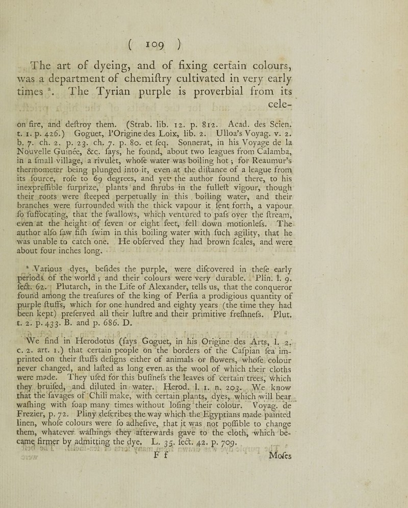 The art of dyeing, and of fixing certain colours, was a department of chemiftry cultivated in very early times a. The Tyrian purple is proverbial from its cele- on fire, and dedroy them. (Strab. lib. 12. p. 812. Acad, des Scien. t. 1. p. 426.) Goguet, l’Origine des Loix, lib. 2. Ulloa’s Voyag. v. 2. b. 7. ch. 2. p. 23. ch. 7. p. 80. et feq. Sonnerat, in his Voyage de la Nouvelle Gurnee, &c. fays, he found, about two leagues from Calamba, in a fmall village, a rivulet, whofe water was boiling hot •, for Reaumur’s thermometer being plunged into it, even at the didance of a league from its fource, rofe to 69 degrees, and yet* the author found there, to his inexpreffible furprize, plants and fhrubs in the fulled vigour, though their roots were deeped perpetually in this boiling water, and their branches were lurrounded with the thick vapour it fent forth, a vapour fo fuffbeating, that the fwallows, which ventured to pafs over the dream, even at the height of feven or eight feet, fell down motionlefs. The author alfo faw fifh fwim in this boiling water with fuch agility, that he was unable to catch one. He obferved they had brown fcales, and were about four inches long. a Various dyes, befides the purple, were difeovered in thefe early periods of the world ; and their colours were very durable. Plin. 1. 9. fe£t. 62. Plutarch, in the Life of Alexander, tells us, that the conqueror found among the treafures of the king of Perfia a prodigious quantity of purple duffs, which for one hundred and eighty years (the time they had been kept) preferved all their ludre and their primitive fredmefs. Plut. t. 2. p.433. B. and p. 686. D. • ... ■ ■ 1A j-1 * 1 We find in Herodotus (fays Goguet, in his Origine des Arts, 1. 2. c. 2. art. 1.) that certain people on the borders of the Cafpian fea im¬ printed on their duffs deiigns either of animals or flowers, whofe colour never changed, and laded as long even as the wool of which their cloths were made. They ufed for this bufinefs the leaves of certain trees, which they bruifed, and diluted in water. Herod. 1. 1. n. 203. We know that the favages of Chili make, with certain plants, dyes, which will bear walking with foap many times without lofing their colour. Voyag. de Frezier, p. 72. Pliny deferibes the way which the Egyptians made painted linen, whofe colours were fo adhefive, that it was not poflible to change them, whatever walkings they afterwards gave to the cloth, which be¬ came, firmer by admitting the dye. L. 35. feet. 42. p. 709. r F f Mofe