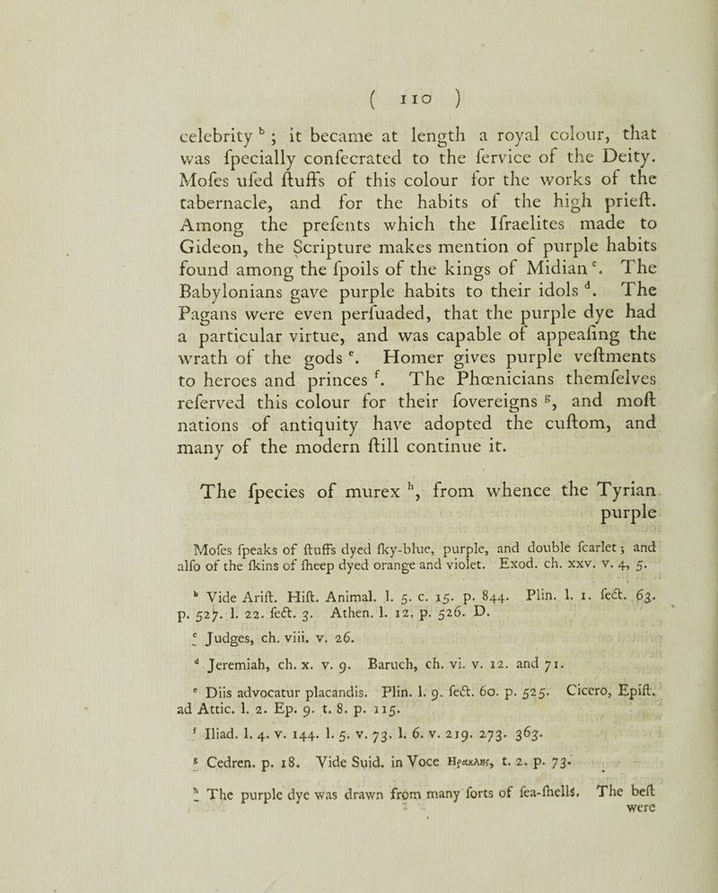 celebrity b ; it became at length a royal colour, that was fpecially confecrated to the fervice of the Deity. Mofes ufed fluffs of this colour for the works of the tabernacle, and for the habits of the high prieft. Among the prefents which the Ifraelites made to Gideon, the Scripture makes mention of purple habits found among the fpoils of the kings of Midianh The Babylonians gave purple habits to their idols d. The Pagans were even perfuaded, that the purple dye had a particular virtue, and was capable of appealing the wrath of the gods e. Homer gives purple veftments to heroes and princes f. The Phoenicians themfelves referved this colour for their fovereigns s, and moft nations of antiquity have adopted the cuftom, and many of the modern ftill continue it. The fpecies of murex h, from whence the Tyrian purple Mofes fpeaks of fluffs dyed fky-blue, purple, and double fcarlet; and alfo of the fkins of fheep dyed orange and violet. Exod. ch. xxv. v. 4, 5. b Vide Arid. Hift. Animal. 1. 5. c. 15. p. 844. Plin. 1. 1. fedt. 63, p. 527. 1. 22. fedt. 3. Athen. 1. 12. p. 526. D. * Judges, ch. viii. v. 26. d Jeremiah, ch. x. v. 9. Baruch, ch. vi. v. 12. and 71. c Diis advocatur placandis. Flin. 1. 9. fedt. 60. p. 525. Cicero, Epift. ad Attic. 1. 2. Ep. 9. t. 8. p. 115. f Iliad. 1. 4. v. 144. 1. 5. v. 73. 1. 6. v. 219. 273. 363. 5 Cedren. p. 18. Vide Suid. in Voce t. 2. p. 73. * The purple dye was drawn from many forts of fea-fhells, The bed * were