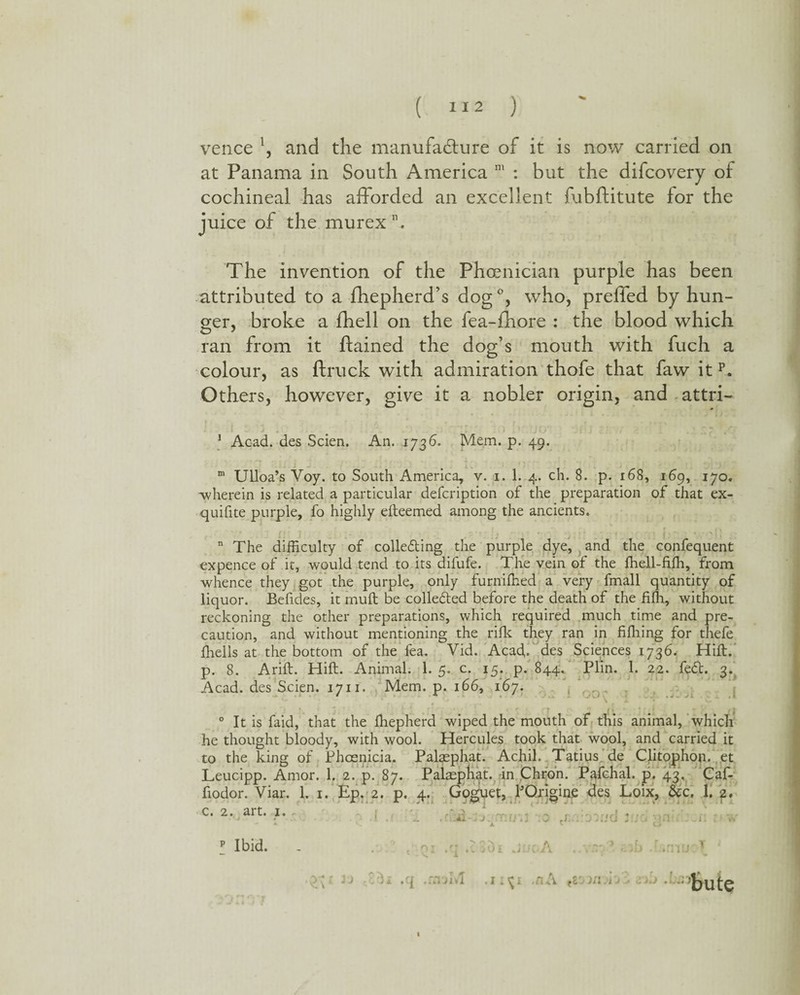 vence \ and the manufacture of it is now carried on at Panama in South America m : but the difcovery of cochineal has afforded an excellent fubftitute for the juice of the murexn. The invention of the Phoenician purple has been attributed to a fhepherd’s dog °, who, preffed by hun¬ ger, broke a fhell on the fea-fhore : the blood which ran from it ftained the dog’s mouth with fuch a colour, as ftruck with admiration thofe that faw it p. Others, however, give it a nobler origin, and attri- 1 Acad, des Scien. An. 1736. Mem. p. 49. m Ulloa’s Voy. to South America, v. 1. 1. 4. ch. 8. p. 168, 169, 170. wherein is related a particular defcription of the preparation of that ex- quifite purple, fo highly efteemed among the ancients. * f t ' 1 . . ' 3 * ? ' 4 - • t .* ► * f f - ♦» # 'OT'I p.*'.' n The difficulty of colleding the purple dye, and the confequent expence of it, would tend to its difufe. The vein of the fhell-fiffi, from whence they got the purple, only furniffied a very fmall quantity of liquor. Befides, it rnuft be collected before the death of the fifh, without reckoning the other preparations, which required much time and pre¬ caution, and without mentioning the rifle they ran in fiffiing for thefe ffiells at the bottom of the fea. Vid. Acad,, des Sciences 1736. Hift. р. 8. Arift. Hift. Animal. 1. 5. c. 15. p. 844. Plin. 1. 22. fed. 3. Acad, des Scien. 1711. Mem. p. 166, 167. 0 It is faid, that the ffiepherd wiped the mouth of this animal, which he thought bloody, with wool. Hercules took that wool, and carried it to the king of Phoenicia. Palaephat. Achil. Tatius. de Clitophon. et Leucipp. Amor. 1. 2. p. 87. Palaephat. in Chron. Pafchal. p. 43, Caf- fiodor. Viar. 1. 1. Ep. 2. p. 4. Goguet, PQrigine des Loix, &c. 1. 2. с. 2. art. 1. ^ A - . ./o ; . •. 1 -i. %\ - * k 1 V (J p Ibid. . .q .I3di JuoA . i a»M 1 - v «A * in . bute I