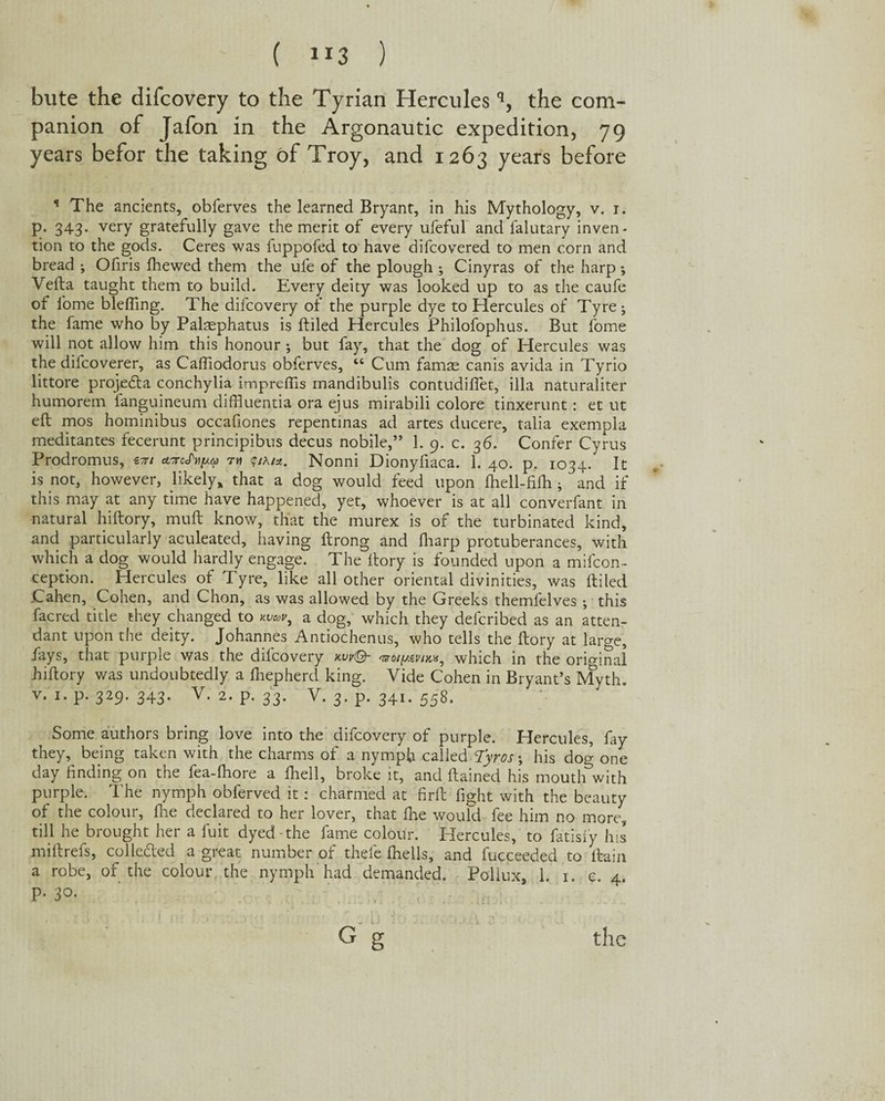 ( ”3 ) bute the difcovery to the Tyrian Herculesq, the com¬ panion of Jafon in the Argonautic expedition, 79 years befor the taking of Troy, and 1263 years before * The ancients, obferves the learned Bryant, in his Mythology, v. 1. p. 343. very gratefully gave the merit of every ufeful and falutary inven¬ tion to the gods. Ceres was fuppofed to have difcovered to men corn and bread ; Ofiris Ihewed them the ufe of the plough -, Cinyras of the harp *, Vefta taught them to build. Every deity was looked up to as the caufe of fome bleffing. The difcovery of the purple dye to Hercules of Tyre-, the fame who by Palasphatus is ftiled Hercules Philofophus. But fome will not allow him this honour -, but fay, that the dog of Hercules was the difcoverer, as CalTiodorus obferves, “ Cum famas canis avida in Tyrio littore proje£ta conchylia imprefiis mandibulis contudilfet, ilia naturaliter humorem fanguineum diffluentia ora ejus mirabili colore tinxerunt: et ut eft mos hominibus occafiones repentinas ad artes ducere, talia exempla meditantes fecerunt principibus decus nobile,” 1. 9. c. 36. Confer Cyrus Prodromus, st/ a.TcJ'tiy.a th pxi*. Nonni Dionyfiaca. 1. 40. p, 1034. It is not, however, likely* that a dog would feed upon Ihell-filh * and if this may at any time have happened, yet, whoever is at all converfant in natural hiftory, muft know, that the murex is of the turbinated kind, and particularly aculeated, having ftrong and fharp protuberances, with which a dog would hardly engage. The ftory is founded upon a mifcon- ception. Hercules of Tyre, like all other oriental divinities, was ftiled .Cahen, Cohen, and Chon, as was allowed by the Greeks themfelves ; this facred title they changed to wap, a dog, which they delcribed as an atten¬ dant upon the deity. Johannes Antiochenus, who tells the ftory at large, fays, that purple was the dilcovery kup©- which in the oricfinal hiftory was undoubtedly a fhepherd king. Vide Cohen in Bryant’s Myth, v. 1. p. 329. 343. V. 2. p. 33. V. 3. p. 341. 558. Some authors bring love into the difcovery of purple. Hercules, fay they, being taken with the charms of a nymph called Tyros; his dog one day finding on the fea-lhore a fhell, broke it, and ftained his mouth with purple. The nymph obferved it: charmed at firft fight with the beauty of the colour, fhe declared to her lover, that fhe would fee him no more, till he brought her a fuit dyed-the fame colour. Hercules, to fatisfy his miftrefs, collected a great number of thefe Ihells, and fucceeded to ftain a robe, of the colour the nymph had demanded. Poliux, 1. 1. c. 4. p. 30. G g the