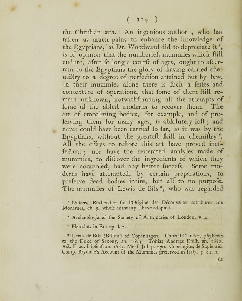 the Chriftian cera. An ingenious author r, who has taken as much pains to enhance the knowledge of the Egyptians, as Dr. Woodward did to depreciate it % is of opinion that the numberlefs mummies which ftill endure, after fo long a courfe of ages, ought to afcer- tain to the Egyptians the glory of having carried che- miftry to a degree of perfection attained but by few. In their mummies alone there is fuch a feries and contexture of operations, that fome of them ftill re¬ main unknown, notwithftanding all the attempts of fome of the ableft moderns to recover them. The art of embalming bodies, for example, and of pre- ferving them for many ages, is abfolutely loft ; and never could have been carried fo far, as it was by the Egyptians, without the greateft (kill in chemiftry t. All the eflays to reftore this art have proved inef¬ fectual ; nor have the reiterated analyfes made of mummies, to difcover the ingredients of which they were compofed, had any better fuccefs. Some mo¬ derns have attempted, by certain preparations, to preferve dead bodies intire, but all to no purpofe. The mummies of Lewis de Bils u, who was regarded T Duterrs, Recherches fur l’Origine des Decouvertes attributes aux Modernes, ch. 5. whole authority I have adopted. * Archasologia of the Society of Antiquaries of London, v. 4. ’ Herodot. in Euterp. 1. 2.  Lewis de Bils (Bilfius) of Copenhagen. Gabriel Clauder, phyfician to the Duke of Saxony, an. 1679. Tobias Andreas EpifL an. 1682. A£t. Erud. Lipfenf. an. 1683. Menf. Jul. p. 270. Conringius, de Sapientia. Comp. Brydone’s Account of the Mummies preferved in Italy, p. 81. n. as-