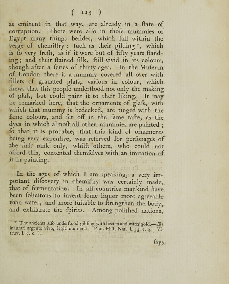 ( ”5 ) as eminent in that way, are already in a ftate of corruption. There were alfo in thofe mummies of Egypt many things befides, which fall within the verge of chemiftry : fuch as their gildingw, which is fo very frefh, as if it were but of fifty years {land¬ ing ; and their ftained filk, flill vivid in its colours, though after a feries of thirty ages. In the Mufeum of London there is a mummy covered all over with fillets of granated glafs, various in colour, which fhews that this people underftood not only the making of glafs, but could paint it to their liking. It may be remarked here, that the ornaments of glafs, with which that mummy is bedecked, are tinged with the fame colours, and fet off in the fame tafte, as the dyes in which almoft all other mummies are painted ; fo that it is probable, that this kind of ornaments being very expenfive, was referved for perfonages of the firft rank only, whilft others, who could not afford thisy contented themfelves with an imitation of it in painting. In the ages of which I am fpeaking, a very im¬ portant difcovery in chemiftry was certainly made, that of fermentation. In all countries mankind have been felicitous to invent feme liquor more agreeable than water, and more fuitable to {Lengthen the body, and exhilarate the fpirits. Among poliftied nations, The ancients alfo underftood gilding with beaten and water gold.—iEs inanrari argento vivo, legitimum erat. Plin. Hift. Nat. 1. 33. c. 3. Vi- truv. 1. 7. c. 8. ' fays,