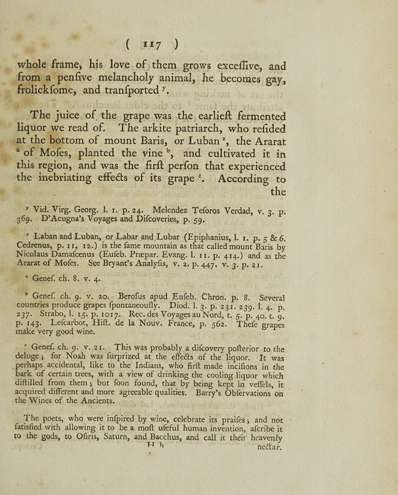( JJ7 ) whole frame, his love of them grows exceffive, and from a penfive melancholy animal, he becomes gay, frolickfome, and transported y. The juice of the grape was the earlieft fermented liquor we read of. The arkite patriarch, who relided at the bottom of mount Baris, or Luban % the Ararat a of Mofes, planted the vine b, and cultivated it in this region, and was the firft perfon that experienced the inebriating effe&s of its grape c. According to the y Vid. Virg. Georg. 1. i. p. 24. Melendez Teforos Verdad, v. 3. p. 369. D’Acugna’s Voyages and Difcoveries, p. 59. 2 Laban and Luban, or Labar and Lubar (Epiphanius, L 1. p. 5 & 6. Cedrenus, p. 11, 12.) is the fame mountain as that called mount Baris by Nicolaus Damafcenus (Eufeb. Praspar. Evang. 1. 11. p. 414.) and as the Ararat of Mofes. See Bryant’s Analyfis, v. 2. p. 447. v. 3. p. 21. a Genef. ch. 8. v. 4. b Genef. ch. 9. v. 20. Berofus apud Eufeb. Chron. p. 8. Several countries produce grapes fpontaneoufly. Diod. 1. 3. p. 231. 239. 1. 4. p. 237. Strabo, 1. 15. p. 1017. Rec. des Voyages au Nord, t. 5. p. 40. t. 9. p. 143. Lefcarbot, Hill, de la Nouv. France, p. 562. Thefe grapes make very good wine. c Genef. ch. 9. v. 21. This was probably a difcovery pofterior to the deluge i for Noah was furprized at the effefts of the liquor. It was perhaps accidental, like to the Indians, who firft made incifions in the bark of certain trees, with a view of drinking the cooling liquor which diflilled from them ; but foon found, that by being kept in veflels, it acquired different and more agreeable qualities. Barry’s Obfervations on the Wines of the Ancients. The poets, who were infpired by wine, celebrate its praifes; and not fatisfied with allowing it to be a molt ufeful human invention, afcribe it to the gods, to Ofiris, Saturn, and Bacchus, and call it their heavenly Tr 71 neftar.
