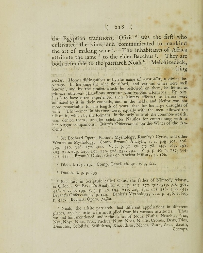 the Egyptian traditions, Ofiris d was the firft who cultivated the vine, and communicated to mankind the art of making wineThe inhabitants of Africa attribute the fame f to the elder Bacchus g. They are ne<5tar. Homer diftinguifhes it by the name of koto* a divine be¬ verage. In his time the vine flourifhed, and various wines were well known-, and by the praifes which he bellowed on them, he feems, as Horace obferves (Laudibus arguitur vini vinoius Homeius. Ep. xix. 1. i.) to have often experienced their falutary effects: his heroes were animated by it in their councils, and in the field ; and Neftor was not more remarkable for his length ot years, than for his large draughts of wine. The women in his time were, equally with the men, allowed the ufe of it, which by the Romans, in the early time of the common-wealth, was denied them ; and he celebrates Naufica for entertaining with it her virgin companions. Barry’s Obfervations on the Wines of the An¬ cients. d See Bocharti Opera, Banier’s Mythology, Ramfay’s Cyrus, and other Writers on Mythology. Comp. Bryant’s Analyfis, v. i. pag. 302. 306. 309, 310. 316. 372. 400. V. 2. p. 30. 56. 73. 78. 147. 163. 198. 203. 220. 223. 226. 251- 270. 328. 332.. 391. V. 3. p. 40.. n. 217. 344»- 411. 444. Bryant’s Ohfervations on Ancient^Hillory, p. 166. e Diod. 1. 1. p. 19^ Comp. Genefi ch. 40. v. 9, &c. f Diodor. 1. 3. p. 239. s Bacchus, in Scripture called Chus, the father of Nimrod, Alorus, or Orion. See Bryant’s Analyfis, v. 1. p. 123. 177. 308. 313. 3-16. 361. 456. v. 2. p. 199. v. 3. p. 40. 195-. 213. 229. 274. 411- 4i8. 444- 454* Bryant’s Obfervations, p. 149- Banier’s Mythology, v. 2. p. 43^- *ecb p. 457. Bocharti Opera, paffim. h Noah, the arkite patriarch, had' different appellations in different places, and his titles were multiplied from his various attributes. Thus we find him mentioned under the names of Nous, Nufus, Noachus, Nus, Nys, Noys, Noos,tNoa, Pachus, Num, Noas, Noafis, Cronus, Deus, Dios, Dionufus, Sefollris, Seififthrus, Xixouthros, Menes, Zuth, Zeus, Zeuth, Cecrops, )th referable to the patriarch Noah \ Melchizedeck, • ' - • king • >. s. s