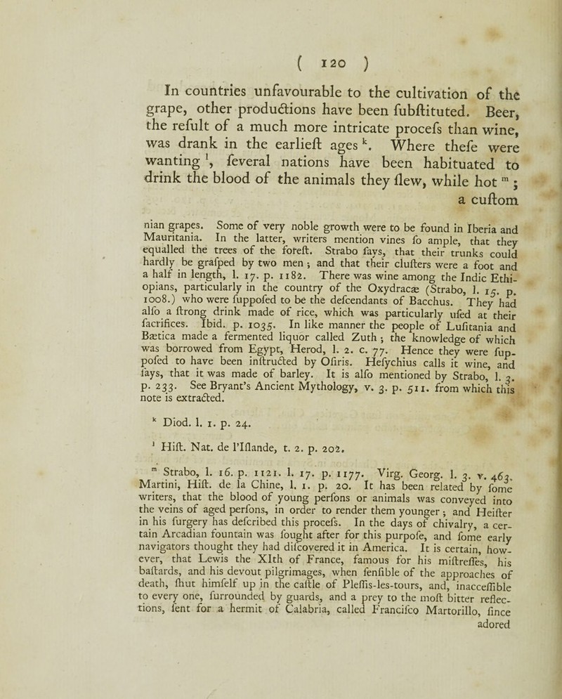 ( I2° ) In countries unfavourable to the cultivation of the grape, other produdions have been fubftituted. Beer, the refult of a much more intricate procefs than wine, was drank in the earlieft ages k. Where thefe were wanting \ feveral nations have been habituated to drink the blood of the animals they flew, while hot m ; a cuftom nian grapes. Some of very noble growth were to be found in Iberia and Mauritania. In the latter, writers mention vines fo ample, that they equalled the trees of the foreft. Strabo fays, that their trunks could hardly be grafped by two men j and that their clufters were a foot and a half in length, 1. 17. p. 1182. There was wine among the Indie Ethi¬ opians, particularly in the country of the Oxydracse (Strabo, 1. 15. p. 1008.) who were fuppofed to be the defeendants of Bacchus. They had alfo a ftrong drink made of rice, which was particularly ufed at their facrifices. Ibid. p. 1035. In like manner the people of Lufitania and Bcetica made a fermented liquor called Zuth ; the knowledge of which was borrowed from Egypt, Herod, 1. 2. c. 77. Hence they were fup¬ pofed to have been inftru&ed by Ofiris. Hefychius calls it wine, and fays, that it was made of barley. It is alfo mentioned by Strabo,* 1. 3. p. 233. See Bryant’s Ancient Mythology, v. 3. p. 511. from which this note is extra&ed. k Diod. 1. 1. p. 24. 1 Hi ft- Nat. de l’lflande, t. 2. p. 202. Strabo, 1. 16. p. 1121. 1. 17. p. 1177. Virg. Georg. 1. 3. v. 463, Martini, Hift. de la Chine, 1. 1. p. 20. It has been related by fome writers, that the blood of young perfons or animals was conveyed into the veins of aged perfons, in order to render them younger ; and Heifter in his furgery has deferibed this procefs. In the days of chivalry, a cer¬ tain Arcadian fountain was fought after for this purpofe, and fome early navigators thought they had difcovered it in America. It is certain, how¬ ever, that Lewis the Xlth of France, famous for his miftrefles, his baftards, and his devout pilgrimages, when fenfible of the approaches of death, fhut himfelf up in the caltle of Pleflis-les-tours, and, inacceflible to every one, furrounded by guards, and a prey to the rnoft bitter reflec¬ tions, fent for a hermit of Calabria, called Francifco Martorillo, fince adored