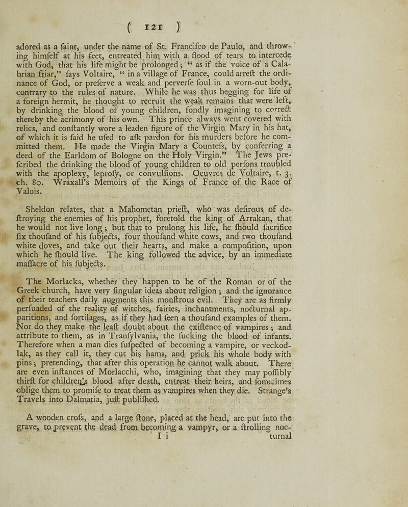 adored as a faint, under the name of St. Francifco de Paulo, and throw¬ ing himfelf at his feet, entreated him with a flood of tears to intercede with God, that his life might be prolonged; “ as if the voice of a Cala¬ brian friar,” fays Voltaire, “ in a village of France, could arreft the ordi¬ nance of God, or preferve a weak and perverfe foul in a worn-out body, contrary to the rules of nature. While he was thus begging for life of a foreign hermit, he thought to recruit the weak remains that were left, by drinking the blood of young children, fondly imagining to con-edt thereby the acrimony of his own. This prince always went covered with relics, and conftantly wore a leaden figure of the Virgin Mary in his hat, of which it is faid he ufed to afk pardon for his murders before he com¬ mitted them. He made the Virgin Mary a Countefs, by conferring a deed of the Earldom of Bologne on the Holy Virgin.” The Jews pre- fcribed the drinking the blood of young children to old perions troubled with the apoplexy, leprofy, or convulflons. Oeuvres de Voltaire, t. 3. ch. 80. Wraxall’s Memoirs of the Kings of France of the Race of Valois. Sheldon relates, that a Mahometan prieft, who was delirous of de- ftroying the enemies of his prophet, foretold the king of Arrakan, that he would not live long j but that to prolong his life, he Ihould facrifice fix thoufand of his fubjects, four thoufand white cows, and two thoufand white doves, and take out their hearts, and make a compofition, upon which he fhould live. The king followed the advice, by an immediate maflfacre of his fubjedts. The Morlacks, whether they happen to be of the Roman or of the Greek church, have very Angular ideas about religion ; and the ignorance of their teachers daily augments this monftrous evil. They are as firmly perfuaded of the reality of witches, fairies, inchantments, no<5turnal ap¬ paritions, and fortilages, as if they had feen a thoufand examples of them. Nor do they make the leaft doubt about the evidence of vampires •, and attribute to them, as in Tranfylvania, the fucking the blood of infants. Therefore when a man dies fuipedted of becoming a vampire, or veckod- lak, as they call it, they cut his hams, and prick his whole body with pins ; pretending, that after this operation he cannot walk about. There are even inftances of Morlacchi, who, imagining that they may poflibly thirfl: for children^ blood after death, entreat their heirs, and fomuimes oblige them to promife to treat them as vampires when they die. Strange’s Travels into Dalmatia, juft publiflied. A wooden crofs, and a large {tone, placed at the head, are put into the grave, to prevent the dead from becoming a vampyr, or a {trolling nac- I i turnal