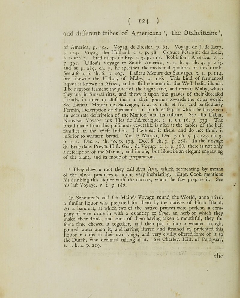 and different tribes of Americans % the Otaheiteans \ of America, p. 154. Voyag. de Frezier, p. 62. Voyag. de J. de Lery, p. 124. Voyag. des Holland, t. 2. p. 38. Goguet 1’Origine des Loix, 1. 2. art. 3. Stadius ap. de Bry, t. 3. p. m. Robinfon’s America, v. 1. p. 397. Ulloa’s Voyage to South America, v. 1. b. 5. ch. 5. p. 263. and at p. 289. ch. 7. he fpecifies the medicinal qualities of this drink. See alfo b. 6. ch. 6. p. 405. Lafitau Moeurs des Sauvages, t. 2. p. 114. See likewile the Hiftory of Maby, p. 116. This kind of fermented liquor is known in Africa, and is ftill common in the Weft India iflands. The negroes ferment the juice of the fugar cane, and term it Maby, which they ufe in funeral rites, and throw it upon the graves of their deceafed friends, in order to aftift them in their journey towards the other world. See Lafitau Moeurs des Sauvages, t. 2. p. 116. et feq. and particularly Fermin, Defcription de Surinam, t. 1. p. 66. et feq. in which he has given an accurate defcription of the Manioc, and its culture. See alfo Labat, Nouveau Voyage aux Tiles de l’Amerique, t. 1. ch. 16. p. 379. The bread made from this poifonous vegetable is ufed at the tables of the beft families in the Weft Indies. I have eat it there, and do not think it inferior to wheaten bread. Vid. P. Martyr, Dec. 3. ch. 5. p. 123. ch. 9. p. 142. Dec. 4. ch. 10. p. 173. Dec. 8. ch. 3. p. 288. In the Voyage du Brue dans Prevot Hift. Gen. de Voyag. t. 3. p. 368. there is not only a defcription of the Manioc, and its ufe, but likewife an elegant engraving of the plant, and its mode of preparation. 1 They chew a root they call Ava Ava, which fermenting by means of the faliva, produces a liquor very inebriating. Capt. Cook mentions his drinking this liquor with the natives, whom he faw prepare it. See his laft Voyage, v. 1. p. 186. In Schouten’s and Le Maire’s Voyage round the World, anno 1616. a fimilar liquor was prepared for them by the natives of Horn Illand. At a banquet, at which two of the native princes were prefent, a com¬ pany of men came in with a quantity of Cana, an herb of which they make their drink, and each of them having taken a mouthful, they for fome time chewed it together, and then put it into a wooden trough, poured water upon it, and having ftirred and ftrained it, prefented this liquor in cups to their own kings, and very civilly offered fome of it to the Dutch, who declined tailing of it. See Charlev. Hift. of Paraguay, t. 1. b. 4. p. 219. 4 the