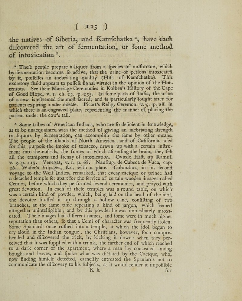 ( '*25 ) the natives of Siberia, and Kamfchatka u, have each difcovered the art of fermentation, or fome method of intoxication x. ■* Thefe people prepare a liquor from a fpecies of mufhroom, which by fermentation becomes fo a&ive, that the urine of perfons intoxicated by it, poffeftes an inebriating quality (Hilt, of Kamfchatka). This excretory fluid appears to poffefs fignal virtues in the opinion of the Hot¬ tentots. See their Marriage Ceremonies in Kolben’s Hiftory of the Cape of Good Hope, v. i. ch. 13. p. 153. In fome parts of India, the urine of a cow is efteemed the moft facred, and is particularly fought after for patients expiring under difeafe. Picart’s Relig. Ceremon. v. 5. p. 28. in which there is an engraved plate, reprefenting the manner o£ placing the patient under the cow’s tail. * Some tribes of American Indians, who are fo deficient in knowledge, as to be unacquainted with the method of giving an inebriating ftrength to liquors by fermentation, can accomplifh the fame by other means. The people of the iflands of North America, and of California, ufed for this purpofe the fmoke of tobacco, drawn up with a certain inftru- ment into the noftrils, the fumes of which afcending the brain, they felt all the tranfports and frenzy of intoxication. Oviedo Hift. ap Ramuf. v. 3. p. 113. Venegas, v. 1. p. 68. Naufrag. de Cabeca de Vaca, cap. 26. Wafer’s Voyages, &c. with a plate. Columbus, in his fecond voyage to the Weft Indies, remarked, that every cacique or prince had a detached temple fet apart for the fervice of certain wooden images called Cemies, before which they performed feveral ceremonies, and prayed with great devotion. In each of thefe temples was a round table, on which was a certain kind of powder, which, being laid on the head of the idol, the devotee fnuffed it up through a hollow cane, confifting of two branches, at the fame time repeating a kind of jargon, which feemed altogether unintelligible ; and by this powder he was immediately intoxi¬ cated. Thefe images had different names, and fome were in much higher reputation than others, fo that a Cemi of chara&er was frequently ftolen. Some Spaniards once rufhed into a temple, at which the idol began to cry aloud in the Indian tongue; the Chriftians, however, foon compre¬ hended and difcovered the trick, by kicking it down ; when they per¬ ceived that it was fuppliedwith a trunk, the farther end of which reached to a dark corner of the apartment, where a man lay concealed among boughs and leaves, and fpoke what was dictated by the Cacique, who, now finding himfelf detected, earneftly entreated the Spaniards not to communicate the difcovery to his fubje&s, as it would render it impofiible K k for