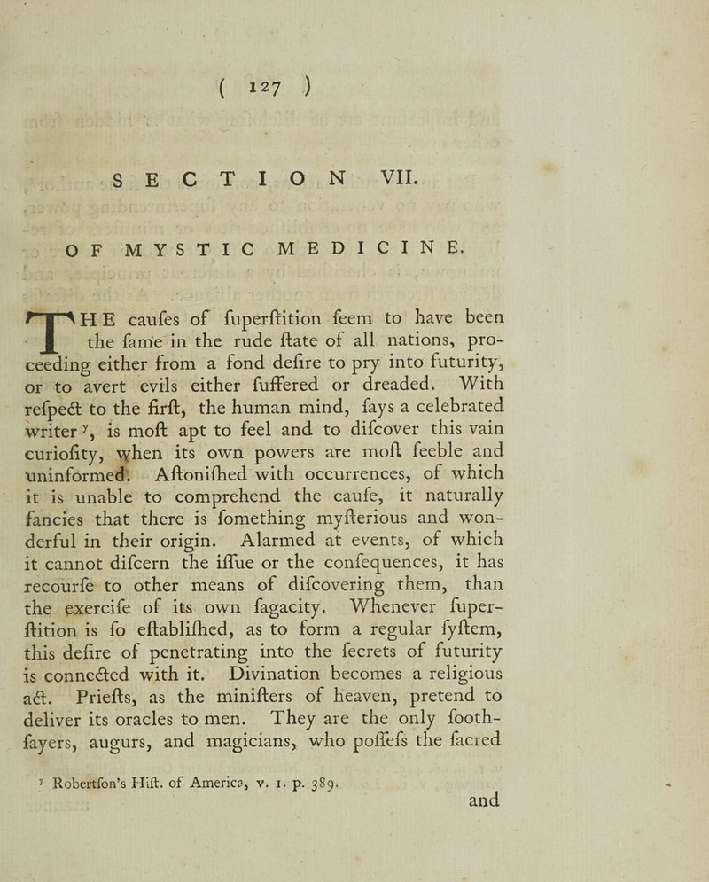 SECTION VII. OF MYSTIC MEDICINE. TH E caufes of fuperftition feem to have been the fame in the rude ftate of all nations, pro¬ ceeding either from a fond defire to pry into futurity, or to avert evils either fuffered or dreaded. With refpedt to the firft, the human mind, fays a celebrated writer y, is moft apt to feel and to difcover this vain curiofity, when its own powers are moft feeble and uninformed. Aftonifhed with occurrences, of which it is unable to comprehend the caufe, it naturally fancies that there is fomething myfterious and won¬ derful in their origin. Alarmed at events, of which it cannot difcern the iflue or the confequences, it has recourfe to other means of difcovering them, than the exercife of its own fagacity. Whenever fuper¬ ftition is fo eftablifhed, as to form a regular fyftem, this deftre of penetrating into the fecrets of futurity is connected with it. Divination becomes a religious acft. Priefts, as the minifters of heaven, pretend to deliver its oracles to men. They are the only footh- fayers, augurs, and magicians, who poffefs the facred y Robertfon’s Hift. of America, v. i. p. 389, and