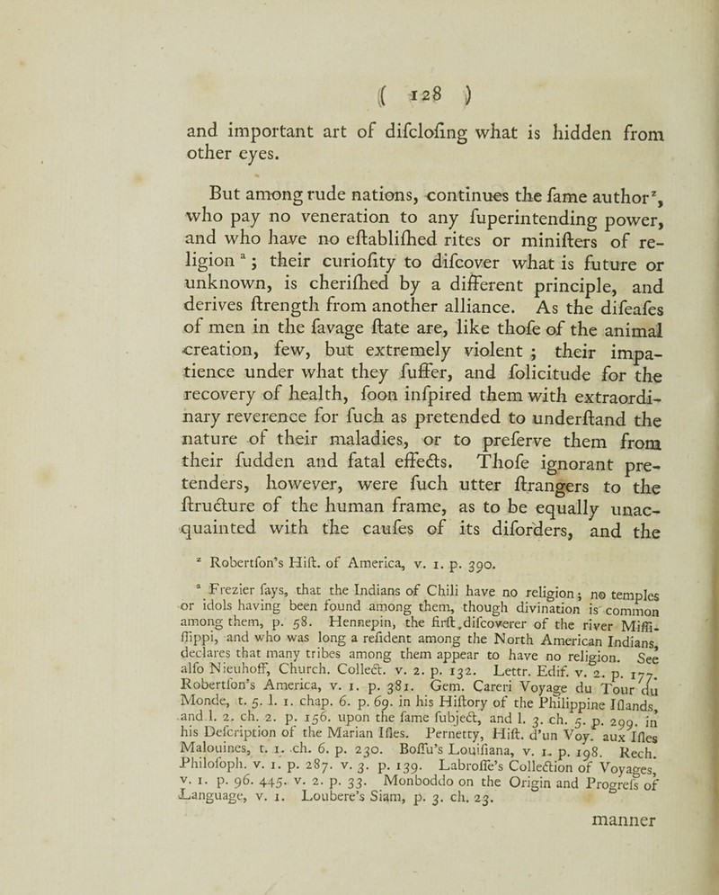 and important art of difcloling what is hidden from other eyes. But among rude nations, continues the fame author2, who pay no veneration to any fuperintending power, and who have no eftabliihed rites or minifters of re¬ ligion a; their curiofity to difcover what is future or unknown, is cherifbed by a different principle, and derives ftrength from another alliance. As the difeafes of men in the favage ftate are, like thofe of the animal creation, few, but extremely violent ; their impa¬ tience under what they fuffer, and folicitude for the recovery of health, foon infpired them with extraordi¬ nary reverence for fuch as pretended to underhand the nature of their maladies, or to preferve them from their fudden and fatal effects. Thofe ignorant pre¬ tenders, however, were fuch utter ftrangers to the ftrudture of the human frame, as to be equally unac¬ quainted with the caufes of its diforders, and the z Robertfon’s Hift. of America, v. i. p. 390. a Frezier fays, that the Indians of Chili have no religion; no temples or idols having been found among them, though divination is common among them, p. 58. Hennepin, the firft.difcoverer of the river Miffi- flippi, and who was long a refident among the North American Indians declares that many tribes among them appear to have no religion. See alfo NieuhofF, Church. Colled, v. 2. p. 132. Lettr. Edif. v. 2.. p. iy7, Robertfon’s America, v. 1. p. 381. Gem. Careri Voyage du Tour du Monde, t. 5.1. 1. chap. 6. p. 69. in his Hiltory of the Philippine Iflands, and l. 2. ch. 2. p. 156. upon the fame fubjed, and 1. 3. ch. 5. p. 299. in his Defcription of the Marian Ifles. Pernetty, Hift. d’un Voy aux Ifles Malouines, t. 1. .ch. 6. p. 230. Boftu’s Louifiana, v. 1. p. 198. Rech. Philofoph. v. 1. p. 287. v. 3. p. 139. Labrolfe’s Colledion of Voyages* v. 1. p. 96. 445. v. 2. p. 33. Monboddo on the Origin and Progreis of JLanguage, v. 1. Loubere’s Siam, p. 3. ch. 23. manner