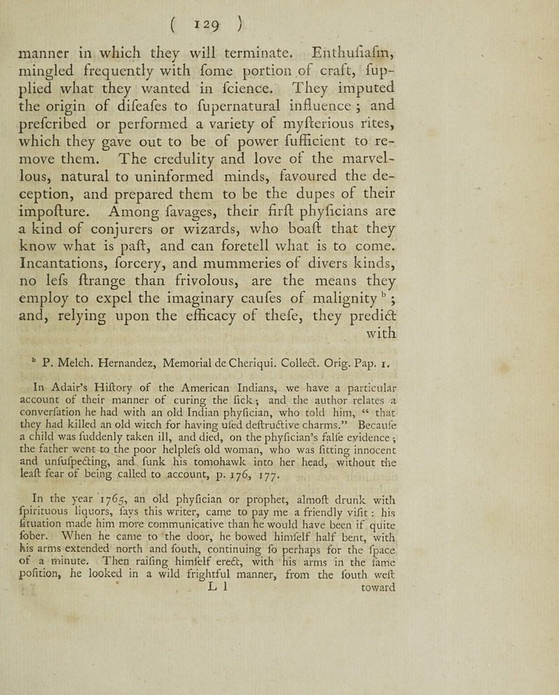 manner in which they will terminate. Enthuflafm, mingled frequently with fome portion of craft, fup- plied what they wanted in fcience. They imputed the origin of difeafes to fupernatural influence ; and preferibed or performed a variety of myfterious rites, which they gave out to be of power fufficient to re¬ move them. The credulity and love of the marvel¬ lous, natural to uninformed minds, favoured the de¬ ception, and prepared them to be the dupes of their impofture. Among favages, their firft phyfleians are a kind of conjurers or wizards, who boaft that they know what is paft, and can foretell what is to come. Incantations, forcery, and mummeries of divers kinds, no lefs ftrange than frivolous, are the means they employ to expel the imaginary caufes of malignity b ; and, relying upon the efficacy of thefe, they predid: with b P. Melch. Hernandez, Memorial de Cheriqui. Collect. Orig. Pap. i. In Adair’s Hiftory of the American Indians, we have a particular account of their manner of curing the fick •, and the author relates a converfation he had with an old Indian phyfician, who told him, “ that they had killed an old witch for having ufed deftrubtive charms.” Bccaui'e a child was iuddenly taken ill, and died, on the phyfician’s falfe evidence ; the father went 4o the poor helplefs old woman, who was fitting innocent and unlufpedting, and funk his tomohawk into her head, without the leaft fear of being called to account, p. 176, 177. In the year 1765, an old phyfician or prophet, almoft drunk with fpirituous liquors, fays this writer, came to pay me a friendly vifit : his filiation made him more communicative than he would have been if quite fober. When he came to the door, he bowed himfelf half bent, with his arms extended north and fouth, continuing fo perhaps for the fpace of a minute. Then raifing himfelf ere£t, with his arms in the lame pofition, he looked in a wild frightful manner, from the fouth weft L 1 toward