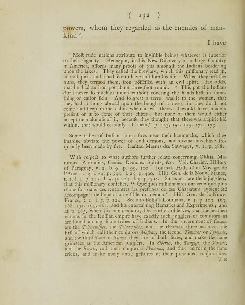 powers, kind e. whom they regarded as the enemies of man- I have e Moft rude nations attribute to invifible beings whatever is fuperior to their fagacity. Hennepin, in his New Difcovery of a large Country in America, affords many proofs of this amongft the Indians bordering upon the lakes. They called the breviary, which this miffionary read in, an evil fpirit, and it had like to have coft him his life. When they firft faw guns, they termed them, iron pdfTefTed with an evil fpirit. He adds, that he had an iron pot about three foot round. “ This pot the Indians durfl never fo much as touch without covering the hands firft in fome- thing of caftor fkin. And fo great a terror was it to the women, that they had it hung abroad upon the bough of a tree ; for they durfl not come and fleep in the cabin when it was there. I would have made a prelent of it to fome of their chiefs •, but none of them would either accept or make ufe of it, becaufe they thought that there was a fpirit hid within, that would certainly kill them,” p. 153, 154, 155. 172, 173. Some tribes of Indians burn fires near their hammocks, which they imagine obviate the power of evil demons, and divinations have fre¬ quently been made by fire. Lafitau Mceurs des Sauvages, v. 1. p. 388. With refpefl to what authors further relate concerning Okkis, Ma- nitous, Autmoins, Cemis, Demons, Spirits, &c. Vid. Charlev. Hiflory of Paraguay, v. 2. b. 9. p. 99, 100. Journal, Hift. d’un Voyage de l’Amer. t. 3. 1. 24. p. 345. 1. 25. p. 390. Hift. Gen. delaNouv. France, t. 1. 1. 4. p. 145. 1. 5. p. 224. 1. 9. p. 394. So expert are thefe jugglers, that this miffionary confeffes, “ Quelques miffionnaires ont crue que plus d’une fois dans ces rencontres les prefliges de ces Charlatans avoient ete accompagnes de l’operation vifible du demon.” Hift. Gen. de la Nouv. France, t. 1. 1. 5. p. 224. See alfo Boffu’s Louifiana, v. 1. p. 103. 163. j68. 191. 195. 261. and his entertaining Remarks and Experiments; and at p. 265, where his commentator. Dr. Forfter, obferves, that the heathen nations in the Ruffian empire have exactly fuch jugglers or conjurors as are found among fome tribes of Indians. In the government of Cazan are the YcheremiJJ'es, the I’chuwafhes, and the IVotiaks, three nations; the firft of which call their conjurors MuJJjan, the fecond Yomrnas or Yymmas, and the third Yona or Yuno; they are of both fexes, and make the fame grimaces as the American jugglers. In Siberia, the Yungufi, the Yakuti, and the Byrati, call their conjurors Shamans, and they perform the fame tricks, and make many antic geftures at their pretended conjurations.