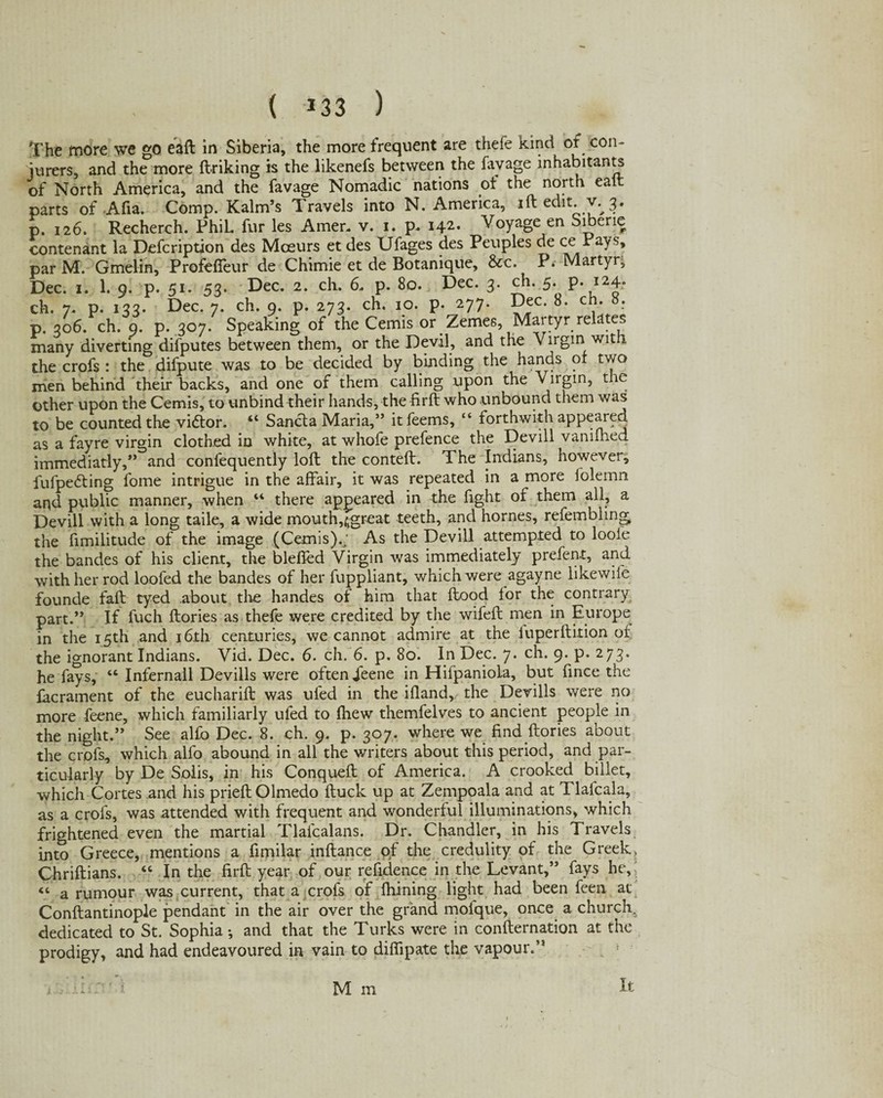 ( *33 ) The more we go eaft in Siberia, the more frequent are thefe kind of con¬ jurers, and the more ftriking is the likenefs between the favage inhabitants of North America, and the favage Nomadic nations ot the north eaft parts of Afia. Comp. Kalm’s Travels into N. America, iftedit. v. 3. p. 126. Recherch. PhiL fur les Amer. v. 1. p. 142. Voyage en Sibene contenant la Defcription des Mceurs et des Ufages des Peuples de ce Pays, par M. Gmelin, Profeffeur de Chimie et de Botanique, &c. P. Martyr, Dec. 1. 1. 9. p. 51. 53. Dec. 2. ch. 6. p. 80. Dec. 3. ch. 5. p. i24* ch. 7. p. 133. Dec. 7. ch. 9. p. 273. ch. 10. p. 277. Dec. 8. ch. 8. p. 306. ch. 9. p. 307. Speaking of the Cemis or Zemes, Martyr relates many diverting difputes between them, or the Devil, and the Virgin with the crofs : the difpute was to be decided by binding the hands or two men behind their backs, and one of them calling upon the Vngm, tie other upon the Cemis, to unbind their hands, the firft who unbound them was to be counted the viftor. “ Sancta Maria,” itfeems, “ forthwith appeared as a fayre virgin clothed in white, at whofe prefence the Devill vanimed immediatly,” and confequently loft the conteft. The Indians, however, fufpedting fome intrigue in the affair, it was repeated in a more lolemn aqd public manner, when “ there appeared in the fight of them all, a Devill with a long taile, a wide mouth,tgreat teeth, and homes, refembling the fimilitude of the image (Cemis).: As the Devill attempted to loole the bandes of his client, the blefled Virgin was immediately prefent, and with her rod loofed the bandes of her fuppliant, which were agayne likewife founde fail tyed about the handes ol him that flood for the contrary part.” If fuch ftories as thefe were credited by the wifeft men in Europe in the 15th and 16th centuries, we cannot admire at the iuperftition of the ignorant Indians. Vid. Dec. 6. ch. 6. p. 80. In Dec. 7. ch. 9. p. 273. he fays, “ Infernall Devills were often Jeene in Hifpanioia, but fince the facrament of the eucharift was ul'ed in the ifland,/ the Devills were no more feene, which familiarly ufed to fhew themfelves to ancient people in the night.” See alfo Dec. 8. ch. 9. p. 307. where we find ftories about the crofs, which alfo abound in all the writers about this period, and par¬ ticularly by De Solis, in his Conqueft of America. A crooked billet, which Cortes and his prieftOlmedo ftuck up at Zempoala and at Tlafcala, as a crofs, was attended with frequent and wonderful illuminations, which frightened even the martial Tlafcalans. Dr. Chandler, in his Travels into Greece, mentions a fimilar inftance of the credulity of the Greek. Chriftians. “ In the firft year of our refidence in the Levant,” fays he, « a rumour was current, that a crofs of fhining light had been feen at Conftantinople pendant in the air over the grand mofque, once a church, dedicated to St. Sophia*, and that the Turks were in confternation at the prodigy, and had endeavoured in vain to difiipate the vapour.” M m It