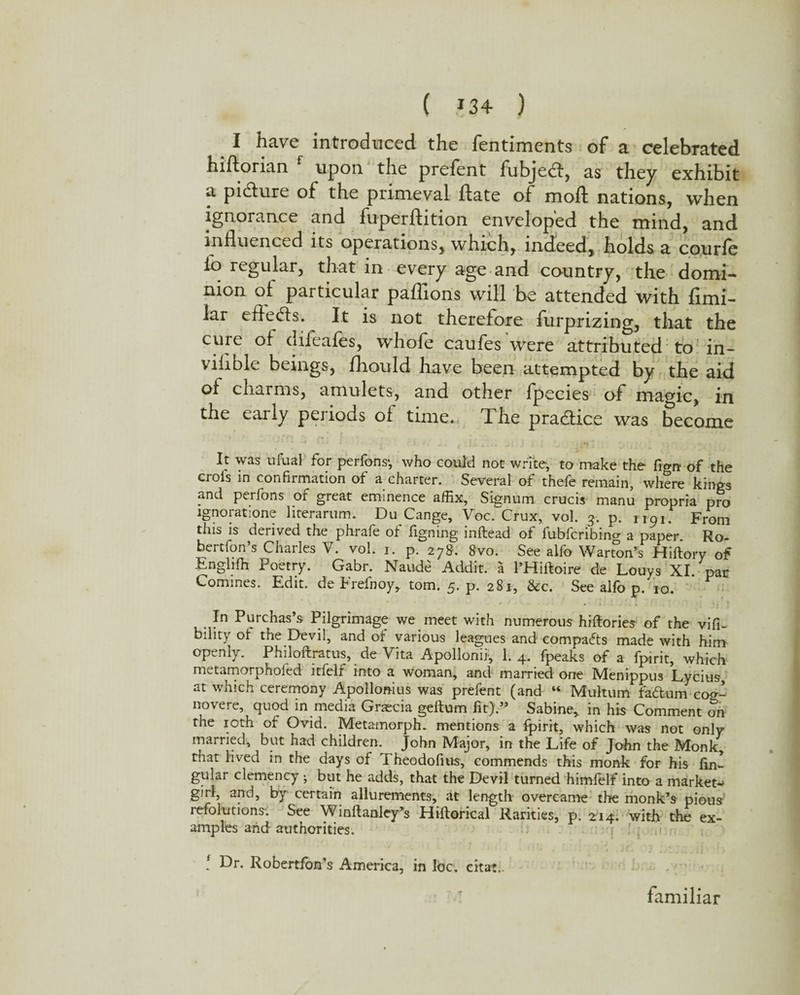 ( ?34 ) I have introduced the fentiments of a celebrated hiftorian f upon the prefent fubjedt, as they exhibit a pidture of the primeval date of mod nations, when ignorance and fuperdition enveloped the mind, and influenced its operations, which, indeed, holds a courle io regular, that in every age and country, the domi¬ nion of particular padions will be attended with flmi- lar eftedts. It is not therefore furprizing, that the cufe didales, whole caufes were attributed to in- vilible beings, fliould have been attempted by the aid of charms, amulets, and other Ipecies of magic, in the early periods of time. The practice was become It was ufual for perlons-, who could not write, to make the figrc of the crofs in confirmation of a charter. Several of thefe remain, where kings and perfons of great eminence affix, Signum crucis manu propria pro ignoratione literarum. Du Cange, Voc. Crux, vol. g. p. jigj. From this is derived the phrafe of figning inftead of fubfcribing a paper. Ro- bertfon’s Charles V. vol. i. p. 278. 8vo. See alfo Warton’s Hiftory of Englifh Poetry. Gabr. Naude Addit. a l’Hiftoire de Louys XI. par Commes. Edit, de Frefnoy, tom. 5. p. 281, &c. See alfo p. to. • » » In Purchas’s Pilgrimage we meet with numerous hiftories of the vifi- bility of the Devil, and of various leagues and compacts made with him openly. Philoftratus, de Vita Apollonii1, 1. 4, fpeaks of a fpirit, which niLtamorphofed ltfelf into a woman, and married one Menippus Lycius, at which ceremony Apollonius was prefent (and “ Multum fad urn ccx*- novere, quod in media Gracia geftum fit).” Sabine, in his Comment on the 10th of Ovid. Metamorph. mentions a fpirit, which was not only married, but had children. John Major, in the Life of John the Monk, that lived in the days of Theodofius, commends this monk for his lin¬ gular clemency •, but he adds, that the Devil turned himfelf into a market- girl, and, by certain allurements, at length overcame the monk’s pious refolutions-. See Winftanley’s Hiftorical Rarities, p. 214. with the ex¬ amples arid authorities. ! Dr. Robertfon’s America, in loc. citat. familiar