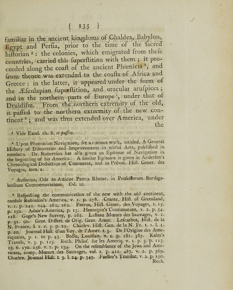 r ( 135 ) familiar in the ancient kingdoms of Chaldea, Babylon, Egypt and Perfia, prior to the time of the facred hiftorian s : the colonies, which emigrated from theie countries, carried this fuperftition with them ; it pro¬ ceeded along the coaft of the ancient Phoenicia b, and from thence was extended to the coafts of Africa and Greece : in the latter, it appeared under the form of the iEfculapian -fupecftition, and oracular arufpices ; and in the northern parts of Europe ‘, under that ot Druidifm. 'From the northern extremity of the old, it paffed to the northern extremity of the new con¬ tinent k ; and was thus extended over America, under the g Vide Exod. ch. 8. et paflim. TioJ *»■ Upon Phoenician Navigation, fee a curious work,, intitled, A General Hiftory of Difcoveries and Improvements in ufeful Arts, publifhed in numbers. Dr. Robertfon has alfo given an Epitome of Navigation in the beginning of his America. A fimilar Epitome is given in Anderlon s Chronological Deduaiqn. of Commerce, and in Prevot. Hift. Gener. des Voyages, tom. i. 6 * Aufonius, Ode to Atticus Patera. Rhetor. in: Profefforum Burdiga- lenfium Commemoratione. Od. to. * Refpe&ing the communication of the new with the old continent, confult Robinion’s America, v. i. p. 278. Crantz, Hift. of Greenland, v. 1. p. 242. 244. 261, 262. Prevot, Hift. Gener. des Voyages, t. 15. p. 152. Adair’s America, p. 13. Hennepin’s Continuation, v. 2. p. 54. 118. Gage’s New Survey, p. 162. Lafitau Moeurs des Sauvages, v. 1. p. 32. 90. Grot. Differt. de Orig. Gent. Amer. Lefcarbot, Hift. de la N. France, 1. 1. c. 3. p. 21. Charlev. Hift. Gen. de la N. Fr. t. 1. 1. 1. p.* 20. Journal Hift. d’un Voy. de l’Amer. t. 3. De 1’Origine des Ame- riquains, p. 1. to p. 43. Boffu* Louiftan. hr., s. p. 181. 387. Kalm’s Travels, v. 3. p. 125. Rech. Philof. fur les Ameriq. v. 1. p. 3. p. 113* 13. 6. 170. 256. v. 2. p. 134. On the refemblance of the Jews and Ame¬ ricans, comp. Mceurs des Sauvages, vol. p. 412. 487. v. 2. p. 369. Charley. Jouxnal Hift. t. 3.1. 24. p. 349. Forfter’s Tranftat. v. 2. p. 150. Rech.