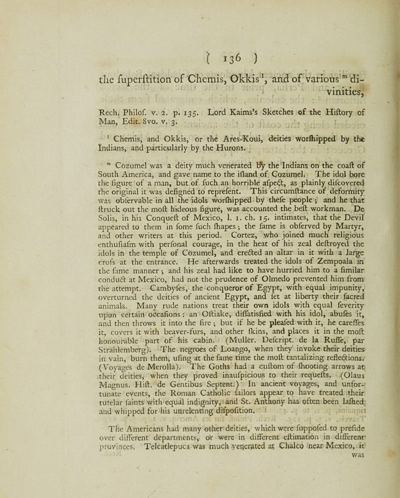* * ' ;*? ? • »f • the fuperftition of Chemis, Okkis and of various m di~ vmities, ! ‘ f • f 1 ( f .-s’ ’ „ ' ' l ' / Rech. Philof. v. 2. p. 135. Lord Kaims’s Sketches of the Hiftory of Man, Edit. Svo. v. 3. % ^ , ' r 4 r f • 1 Chemis, and Okkis, or the Ares-Koui, deities worlhipped by the Indians, and particularly by the Hurons. m Cozumel was a deity much venerated by the Indians on the coaft of South America, and gave name to the ifland of Cozumel. The idol bore the figure of a man, but of fuch an horrible afpedt, as plainly difcovered the original it was defigned to reprefent. This circumftance of deformity was obiervable in all the idols worlhipped by thefe people y and he that ftruck out the moll hideous figure, was accounted the bell workman. De Solis, in his Conqueft of Mexico, 1. 1. ch. 15. intimates, that the Devil appeared to them in fome fuch lhapes y the fame is obferved by Martyr, and other writers at this period. Cortez, who joined much religious enthufiafm with perfonal courage, in the heat of his zeal deftroyed the idols in the temple of Cozumel, and eredted an altar in it with a large crofs at the entrance. He afterwards treated the idols of Zempoala in the fame manner y and his zeal had like to have hurried him to a fimilar condudl at Mexico, had not the prudence of Olmedo prevented him from the attempt. Cambyfes, the conqueror of Egypt, with equal impunity, overturned the deities of ancient Egypt, and fet at liberty their facred animals. Many rude nations treat their own idols with equal feverity upon certain oCcafions : an Oftiake, dilfatisfied with his idol, abufes it, and then throws it into the fire y but if he be pleafed with it, he carelfes it, covers it with beaver-furs, and other Ikins, and places it in the molt honourable part of his cabin. (Muller. Defcript. de la Ruffe, par Strahlemberg). The negroes of Loango, when they invoke their deities' in vain, burn them, ufing at the fame time the moll tantalizing reflections. (Voyages de Merolla). The Goths had a cuftom of fliooting arrows at their deities, when they proved inaufpicious to their requefts. (Olaus Magnus. Hilt, de Gentibus Septent.) In ancient voyages, and unfor¬ tunate events, the Roman Catholic failors appear to have treated their tutelar faints with'equal indignity, and St. Anthony has often been laihed and whipped for his unrelenting difpofition. : • ■ . r .v .r rie-m. . col mi J tiiri'i .no •» .7- 1 .• j . . v , ’Ovj. i V The Americans had many other deities, which were fuppofed to prefide os^er different departments, or were in different eftimation in different- provinces. Telcatlepuca was much yenerated at Chaleo near Mexico, it was