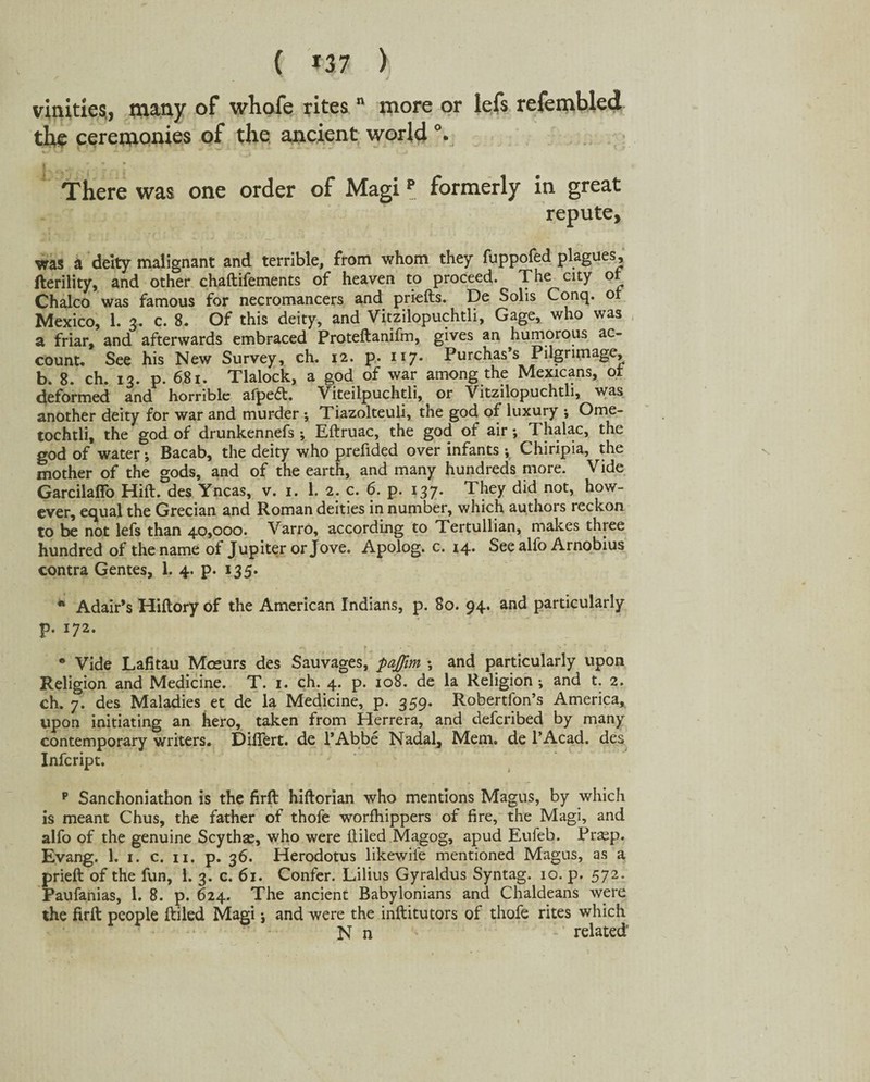 vinitxes, many of wliofe rites n more or lefs refembled the ceremonies of the ancient world °. There was one order of Magi p formerly in great repute, was a deity malignant and terrible, from whom they fuppofed plagues, fterility, and other chaftifements of heaven to proceed. The city ot Chaleo was famous for necromancers and priefts. De Solis Conq. ot Mexico, 1. 3. c. 8. Of this deity, and Vitzilopuchtli, Gage, who was a friar, and afterwards embraced Proteftanifm, gives an humorous ac¬ count. See his New Survey, ch. 12. p. 117. Purchas s Pilgrimage, b. 8. ch. 13. p. 681. Tlalock, a god of war among the Mexicans, ot deformed and horrible afpe<5t. Viteilpuchtli, or Vitzilopuchtli, was another deity for war and murder ; Tiazolteuli, the god of luxury *, Ome- tochtli, the god of drunkennefs ; Eftruac, the god of air; Thalac, the god of water; Bacab, the deity who prefided over infants ; Chiripia, the mother of the gods, and of the earth, and many hundreds more. Vide Garcilaffo Hift. des Yncas, v. 1. 1. 2. c. 6. p. 137. They did not, how¬ ever, equal the Grecian and Roman deities in number, which authors reckon to be not lefs than 40,000. Varro, according to Tertullian, makes three hundred of the name ol Jupiter or Jove. Apolog. c. 14. See alfo Arnobius contra Gentes, 1. 4. p. x35* * Adair’s Hiftory of the American Indians, p. 80. 94. and particularly p. 172. • Vide Lafitau Mosurs des Sauvages, pajjim *, and particularly upon Religion and Medicine. T. 1. ch. 4. p. 108. de la Religion ; and t. 2. ch. 7. des Maladies et de la Medicine, p. 359. Robertfon’s America, upon initiating an hero, taken from Herrera, and deferibed by many contemporary writers. Differt. de l’Abbe Nadal, Mem. de l’Acad. des Infcript. p Sanchoniathon is the firft hiftorian who mentions Magus, by which is meant Chus, the father of thofe worfhippers of fire, the Magi, and alfo of the genuine Scythae, who were ftiled Magog, apud Eufeb. Prasp. Evang. 1. 1. c. 11. p. 36. Herodotus likewiie mentioned Magus, as a prieft of the fun, 1. 3. c. 61. Confer. Lilius Gyraldus Syntag. 10. p. 572. Paufanias, 1. 8. p. 624. The ancient Babylonians and Chaldeans were the firft people ftiled Magi; and were the inftitutors of thofe rites which N n related