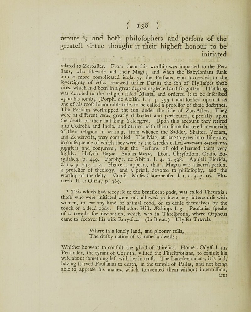 repute q, and both philofophers and perfons of the greateft virtue thought it their higheft honour to be initiated n T i \ related to Zoroafter. From them this worlhip was imparted to the Per¬ ils, who likewife had their Magi •, and when the Babylonians funk into a more complicated idolatry, the Perfians who fucceeded to the Sovereignty of Afia, renewed under Darius the fon of Hyftafpes theft: rites, which had been in a great degree negleftedand forgotten. That king was devoted to the religion {tiled Magia, and ordered it to be infcribed upon his tomb *, (Porph. de Abftin. 1. 4. p. 399.) and looked upon it as one of his moft honourable titles to be called a profelfor of thofe dodtrines. The Perfians worfhipped the fun under the title of Zor-After. They were at different ^ras greatly diftreffed and perfecuted, efpecially upoil. the death of their laft king Yefdegerd. Upon this account they retired into Gedrofia and India, and carried with them fome fhattered memorials of their religion in writing, from whence the Sadder, Shaffer, Vedam, and Zendavefta, were compiled. The Magi at length grew into dilrepute, in confequence of which they were by the Greeks called airaruovis ftagKOKtvra/, jugglers and conjurers ; but the Perfians of old efteemed them very highly. Hefych. Mayor. Suidas Mayo/. Dion. Chryfoftom. Oratio Bo- ryftthen. p. 449. Porphyr. de Abftin. 1. 4. p. 39,8. Apuleii Florida, c. 15. p. 793. 1. 3. Hence it appears, that a Magus was a facred perfon, a profeflor of theology, and a prieft, devoted to philofophy, and the worlhip of the deity. Confer. Mofes Choronenfis, 1. 1. c. 5. p. 16. Plu¬ tarch. If. et Ofiris, p. 369. q This which had recourfe to the beneficent gods, was called Theurgia : thofe who were initiated were not allowed to have any intercourfe with women, to eat any kind of animal food, or to defile themfelves by the touch of a dead body. Heliodor. Hift. ZEthiop. 1. 3. Paufanias fpeaks of a temple for divination, which was in Threfprotia, where Orpheus came to recover his wife Eurydice. (In Bceot.) Ulyffes Travels Where in a lonely land, and gloomy cells, The dufky nation of Cimmeria dwells; Whither he went to confult the ghoft of Tirefias. Homer. Odyff. 1. n. Periander, the tyrant of Corinth, vifited the Threfprotians, to confult his wife about fomething left with her in truft. The Lacedemonians, it is faid, having ftarved Paulanias to death, in the temple of Pallas, and not being able to appeafe his manes, which tormented them without intermiflion, fent