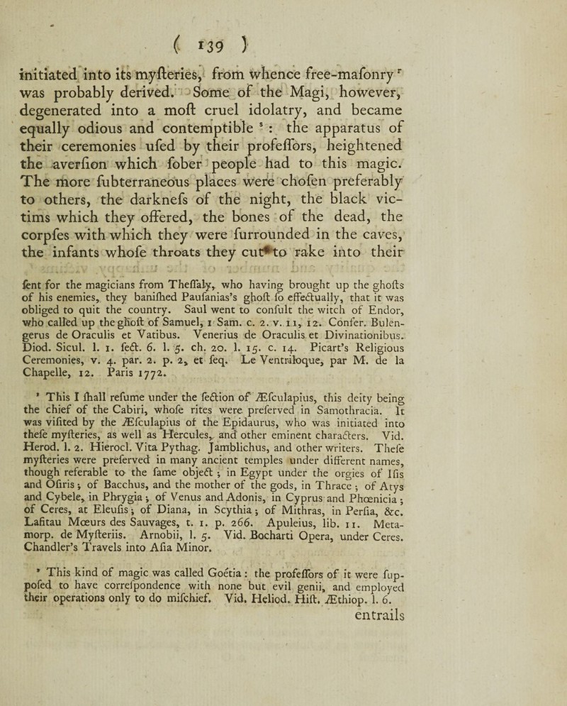 initiated into its myfteries, from whence free-mafonryr was probably derived. Some of the Magi, however, degenerated into a moft cruel idolatry, and became equally odious and contemptible 5 : the apparatus of their ceremonies ufed by their profeflbrs, heightened the averfion which fober people had to this magic. The more fubterraneous places were chofen preferably to others, the darknefs of the night, the black vic¬ tims which they offered, the bones of the dead, the corpfes with which they were furrounded in the caves, the infants whofe throats they cut*to rake into their vq ; . i ' , rjcft . i)■ ■ ■ i . .: lent for the magicians from Thefialy* who having brought up the ghofts of his enemies, they baniihed Paufanias’s gjboft fo effectually, that it was obliged to quit the country. Saul went to confult the witch of Endor, who called up thegKoft of Samuel, i Sam. c. 2. v. 11, 12. Confer. Bulen- gerus de Oraculis et Vatibus. Venerius de Oraculis et Divinationibus. Diod. Sicul. 1. 1. feCt. 6. 1. 5. ch. 20. 1. 15. c. 14. Picart’s Religious Ceremonies, v. 4. par. 2. p. 2* et feq. Le Ventriloque, par M. de la Chapelle, 12. Paris 1772. * This I ffiall refume under the fe&ion of fEfculapius, this deity being the chief of the Cabiri, whofe rites were preferved in Samothracia. It was vilited by the fEfculapius of the Epidaurus, who was initiated into thefe myfteries, as well as Hercules,, and other eminent characters. Vid. Herod. 1. 2. Hierocl. Vita Pythag. Jamblichus, and other writers. Thefe myfteries were preferved in many ancient temples under different names, though referable to the fame objeCt ; in Egypt under the orgies of ifis and Ofiris j of Bacchus, and the mother of the gods, in Thrace •, of Atys and Cybele* in Phrygia j of Venus and Adonis, in Cyprus and Phcenicia ; of Ceres, at Eleufis; of Diana, in Scythia; of Mithras, in Perfia, &c. Lafitau Moeurs des Sauvages, t. 1. p. 266. Apuleius, lib. 11. Meta- morp. de Myfteriis. Arnobii, 1. 5. Yid. Bocharti Opera, under Ceres. Chandler’s Travels into Afia Minor. * This kind of magic was called Goetia: the profeflbrs of it were fup- pofed to have correfpondence with none but evil genii, and employed their operations only to do mifchief. Vid. Heliod. Hift. VEthiop. 1. 6. entrails