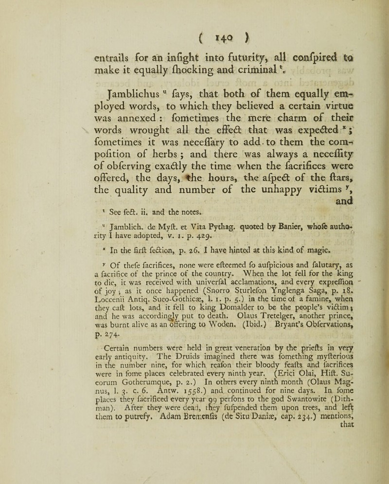 ( *4° > entrails for an infight into futurity, all confpired to make it equally {hocking and criminal Jamblichus u fays, that both of them equally em¬ ployed words, to which they believed a certain virtue was annexed : fometimes the mere charm of their words wrought all the effed: that was expe&ed x; fometimes it was neceflary to add. to them the com- pofition of herbs ; and there was always a neceffity of obferving exadly the time when the facrifices were offered, the days, the hours, the afped of the ftars, the quality and number of the unhappy vidims y, and 1 See fed. ii. and the notes. u Jamblich. de Myft. et Vita Pythag. quoted by Banier, whole autho¬ rity I have adopted, v. j. p. 429. * In the firft fedion, p. 26. I have hinted at this kind of magic. y Of thefe facrifices, none were efteemed fo aufpicious and falutary, as a facrifice of the prince of the country. When the lot fell for the king to die, it was received with univerfal acclamations, and every exprefiion of joy j as it once happened (Snorro Sturlefon Ynglenga Saga, p. 18. Loccenii Antiq. Sueo-Gothicse, 1. 1. p. 5.) in the time of a famine, when they call lots, and it fell to king Domalder to be the people’s vidim 5 and he was accordingly put to death. Olaus Tretelger, another prince, was burnt alive as an offering to Woden. (Ibid.) Bryant’s Obfervations, p. 274. Certain numbers were held in great veneration by the priefts in very early antiquity. The Druids imagined there was fomething myfterious in the number nine, for which reafon their bloody feafts and facrifices were in fome places celebrated every ninth year. (Erici Olai, Hilt. Su- eorum Gotherumque, p. 2.) In others every ninth month (Olaus Mag¬ nus, 1. 3. c. 6. Antw. 1558.) and continued for nine days. In fome places they facrificed every year 99 pcrfons to the god Swantowite (Dith- man). After they were dead, they fufpended them upon trees, and left them to putrefy. Adam Bremenfis (de Situ Danias, cap. 234.) mentions,