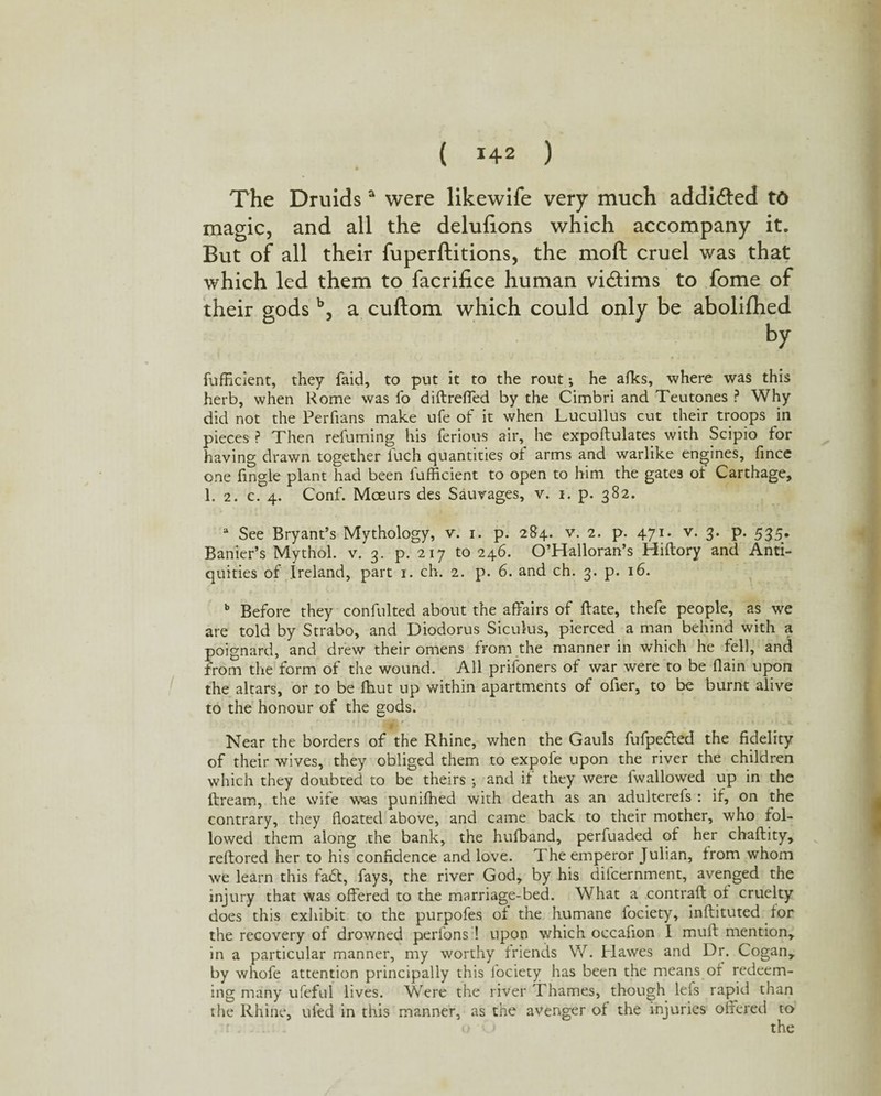 The Druidsa were likewife very much addi&ed td magic, and all the delulions which accompany it. But of all their fuperftitions, the moft cruel was that which led them to facrifice human victims to fome of their gods b, a cuftom which could only be abolifhed by fufficient, they faid, to put it to the rout •, he afks, where was this herb, when Rome was fo diftreffed by the Cimbri and Teutones ? Why did not the Perfians make ufe of it when Lucullus cut their troops in pieces P Then refuming his ferious air, he expoftulates with Scipio for having drawn together fuch quantities of arms and warlike engines, fince one fingle plant had been fufficient to open to him the gates of Carthage, 1. 2. c. 4. Conf. Mceurs des Saurages, v. 1. p. 382. a See Bryant’s Mythology, v. 1. p. 284. v. 2. p. 471. v. 3. p. 535. Banier’s Mythol. v. 3. p. 217 to 246. O’Halloran’s Hiftory and Anti¬ quities of Ireland, part 1. ch. 2. p. 6. and ch. 3. p. 16. b Before they confulted about the affairs of ftate, thefe people, as we are told by Strabo, and Diodorus Siculus, pierced a man behind with a poignard, and drew their omens from the manner in which he fell, and from the form of the wound. All prisoners of war were to be flain upon the altars, or to be ffiut up within apartments of ofier, to be burnt alive to the honour of the gods. Near the borders of the Rhine, when the Gauls fufpedled the fidelity of their wives, they obliged them to expofe upon the river the children which they doubted to be theirs •, and it they were iwallowed up in the ftream, the wife w»as puniffied with death as an adulterefs : if, on the contrary, they floated above, and came back to their mother, who fol¬ lowed them along the bank, the hufband, perfuaded of her chaflity, reftored her to his confidence and love. The emperor Julian, trom whom we learn this fadfc, fays, the river God, by his difcernment, avenged the injury that was offered to the marriage-bed. What a contrail ot cruelty does this exhibit to the purpofes of the humane fociety, inflituted for the recovery of drowned perions ! upon which occafion I mull mention, in a particular manner, my worthy friends W. Hawes and Dr. Cogan, by whofe attention principally this fociety has been the means of redeem¬ ing many ufeful lives. Were the river Thames, though lefs rapid than the Rhine, ufed in this manner, as the avenger of the injuries offered to