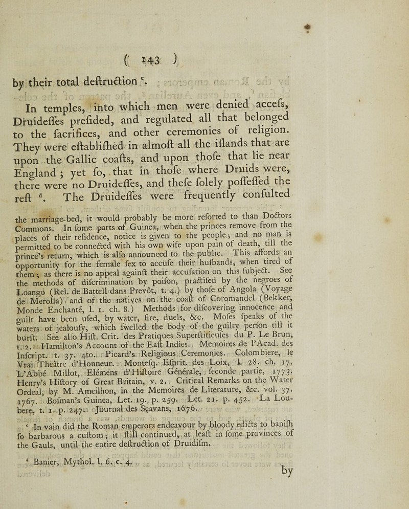 + ( »+3 ) by their total deftru&ion c. T r - f 'c [ 4 ;> ; ; . _ . ./■J; ; ' ' - *;: . , In temples, into which men were denied accefs, Druideffes prefided, and regulated all that belonged to the facrifices, and other ceremonies of religion. They were eftablilhed in almoft all the illands that are upon the Gallic coafts, and upon thofe that lie neai England ; yet fo, that in thofe where Druids^ were, there were no Druideffes, and thefe folely poffeffed the reft d. The Druideffes were frequently confulted the marriao-e-bed, it would probably be more reforted to than Dodtois Commons. In fome parts of Guinea, when the princes remove from the places of their refidence, notice is given to the people; and no man is permitted to be connected with his own wife upon pain of death, till the prince’s return, which is alfo announced to the public. This affords an opportunity for the female fex to accufe their hufbands, when tired oi them *, as there is no appeal againft their accufation on this iubjedt. See the methods of difcrimination by poiion, pradliled by the negroes of Loano-o (Rel. de Battell dans Prevot, t. 4.) by thofe of Angola (Voyage de Merolla). and of the natives on the coaft of Coromandel (Bekker, Monde Enchante, L 1. ch. 8.) Methods for difcovering innocence and o-uilt have been ufed, by water, fire, duels, &c. Moles fpeaks of the waters of jealoufy, which fwelled. the body of the guilty perlon till it burft. See alio Hift. Criu des Pratiques Superftitieufes du P. Le Brun, t. 2. Hamilton’s Account of the Eaft Indies.. Memoires de l’Acad. des Infcript. t. 37. 4to.i Picard’s Religious Ceremonies. Colombiere, le Vrai Theatre. d’Honneur., Montefq.- Efprit. des Loix, 1. 28. ch. 17. L’Abbe Millot, Elemens d’Hiffoire Generale, feconde partie, 1773. Henry’s Hiftory of Great Britain, v. 2., Critical Remarks on the Water Ordeal, by M. Ameilhon, in the Memoires de Literature, &c. vol. 37. 1767. Bofman’s Guinea, Let. 19. p. 259. Let. 21. p. 452. La Lou- bere, t. 1. p. 247^ Journal des Sfavans, 1676. c In vain did the Roman emperors endeavour by bloody edifts to banilh fo barbarous a cuftom; it ftill continued, at leaft in fome provinces of the Gauls, until the entire deftru&ion of Druidifm. tu /' l ii W by f