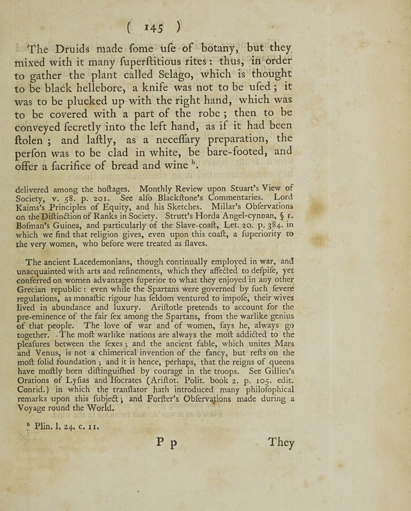 The Druids made fome ufe of botany, but they mixed with it many fuperftitious rites: thus, in order to gather the plant called Selago, which is thought to be black hellebore, a knife was not to be ufed ; it was to be plucked up with the right hand, which was to be covered with a part of the robe ; then to be conveyed fecretly into the left hand, as if it had been ftolen ; and laftly, as a neceffary preparation, the perfon was to be clad in white, be bare-footed, and ofFer a facrifice of bread and wine h. delivered among the hoftages. Monthly Review upon Stuart’s View of Society, v. 58. p. 201. See alfo Blackftone’s Commentaries. Lord Kaims’s Principles of Equity, and his Sketches. Millar’s Obfervations on the Diftindtion of Ranks in Society. Strutt’s Horda Angel-cynnan, § 1. Bofman’s Guinea, and particularly of the Slave-coaft, Let. 20. p. 384. in which we find that religion gives, even upon this coaft, a fuperiority to the very women, who before were treated as flaves. The ancient Lacedemonians, though continually employed in war, and unacquainted with arts and refinements, which they affedted to defpife, yet conferred on women advantages fuperior to what they enjoyed in any other Grecian republic : even while the Spartans were governed by fuch fevere regulations, as monaftic rigour has feldom ventured to impofe, their wives lived in abundance and luxury. Ariftotle pretends to account for the pre-eminence of the fair fex among the Spartans, from the warlike genius of that people. The love of war and of women, fays he, always go together. The moil warlike nations are always the moft addidtecl to the pleafures between the fexes •, and the ancient fable, which unites Mars and Venus, is not a chimerical invention of the fancy, but refts on the moft folid foundation •, and it is hence, perhaps, that the reigns of queens have moftly been diftinguifhed by courage in the troops. See Gillies’s Orations of Lyfias and Ifocrates (Ariftot. Polit. book 2. p. 105. edit. Conrid.) in which the tranflator hath introduced many philosophical remarks upon this fubjedt j and Forfter’s Obfervations made during a Voyage round the World. p P i Plin. 1. 24, c. 11. They