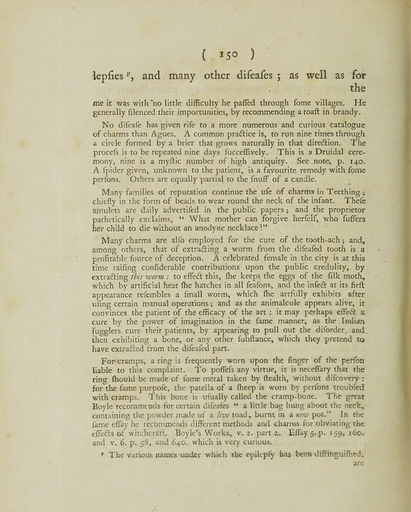( *5° ) lepfiesp, and many other difeafes $ as well as for , the me it was with no little difficulty he palled through fome villages. He generally filenced their importunities, by recommending a toaft in brandy. No difeafe has given rife to a more numerous and curious catalogue of charms than Agues. A common pra&ice is, to run nine times through a circle formed by a brier that grows naturally in that direction. The procefs is to be repeated nine days fucceffively. This is a Druidal cere¬ mony, nine is a myftic number of high antiquity. See note, p. 140. A fpider given, unknown to the patient, is a favourite remedy with fome perfons. Others are equally partial to the fnuff of a candle. Many families of reputation continue the ufe of charms in Teething; chiefly in the form of beads to wear round the neck of the infant. Thefe amulets are daily advertiled in the public papers ; and the proprietor pathetically exclaims, “ What mother can forgive herfelf, who fuffers her child to die without an anodyne necklace!” Many charms are alfo employed for the cure of the tooth-ach; and, among others, that of extracting a worm from the difeafed tooth is a profitable fource of deception. A celebrated female in the city is at this time raffing confiderable contributions upon the public credulity, by extracting this worm : to effeCt this, fhe keeps the eggs of the filk moth, which by artificial heat fhe hatches in all feafons, and the infeCt at its firft appearance refembles a fmall worm, which ffie artfully exhibits after ufing certain manual operations •, and as the animalcule appears alive, it convinces the patient of the efficacy of the art : it may perhaps effeCt a cure by the power of imagination in the fame manner, as the Indian Higglers cure their patients, by appearing to pull out the diforder, and. then exhibiting a bone, or any other fubftance, which they pretend to have extracted from the difeafed part. For cramps, a ring is frequently worn upon the finger of the perfon liable to this complaint. To poflefs any virtue, it is neceffary that the ring fhould be made of fome metal taken by Health, without difcovery : for the fame purpofe, the patella of a ffieep is worn by perfons troubled with cramps. This bone is ufually called the cramp-bone. The great Boyle recommends for certain difeafes “ a little bag hung about the neck, containing the powder made of a live toad, burnt in a new pot.” In the fame eflfay he recommends different methods and charms for obviating the effeCts of witchcraft. Boyle’s Works, v. 2. part 2... Eflay 5. p. 159, 160. and v. 6. p. 58, and 640. which is very curious. v The various names under w hich the epileply has been diftinguifhed, are