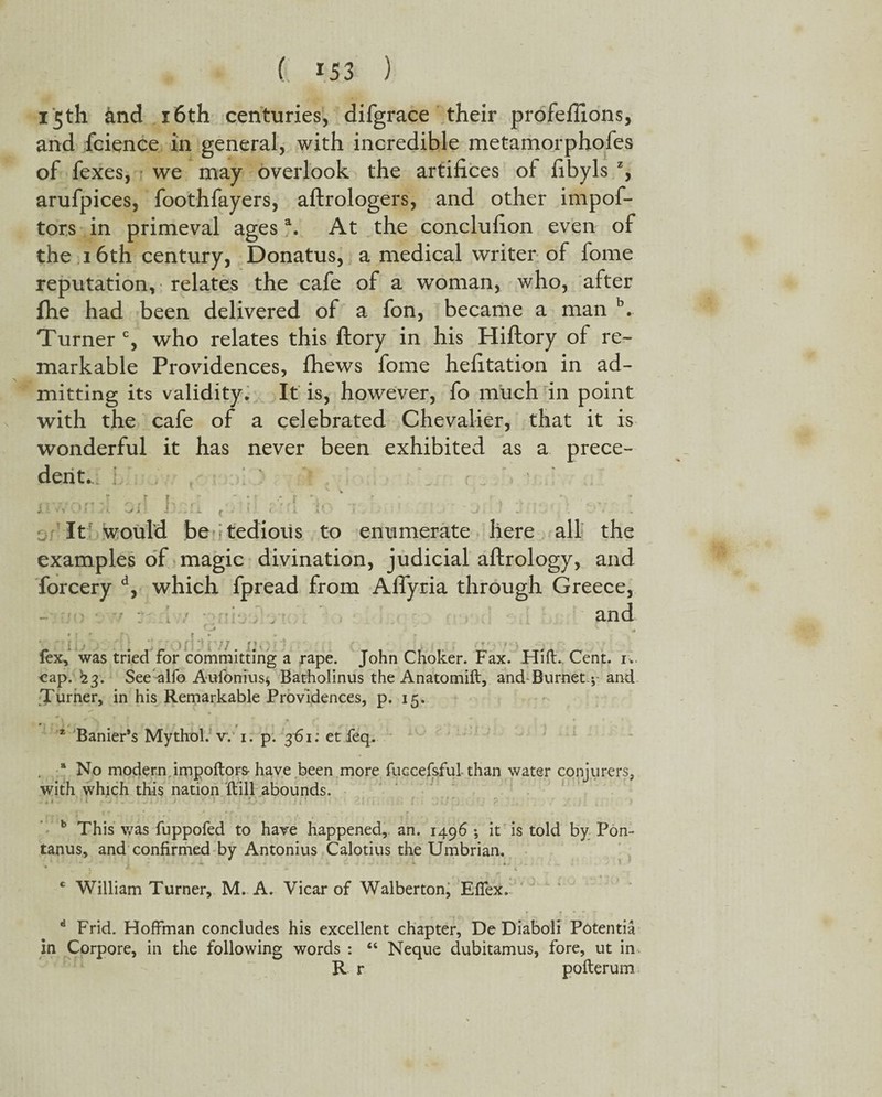 15th and 16th centuries, difgrace their profeffions, and fcience in general, with incredible metamorphofes of fexes, we may overlook the artifices of fibyls z, arufpices, foothfayers, aftrologers, and other impof- tors in primeval agesa. At the conclufion even of the 16th century, Donatus, a medical writer of lome reputation, relates the cafe of a woman, who, after (he had been delivered of a fon, became a man b. Turner c, who relates this ftory in his Hiftory of re¬ markable Providences, fhews fome hefitation in ad¬ mitting its validity* It is, however, fo much in point with the cafe of a celebrated Chevalier, that it is wonderful it has never been exhibited as a prece¬ dent.. - .. . r I . ' ■ ' ; • X 1 < t v - i ( i J i - - . .L £ - * _ t • L A yi . J i J ' * l. It would be i tedious to enumerate here all the examples of magic divination, judicial aftrology, and forcery d, which fpread from AfTyria through Greece, . and o 7. r'- • • • fex, was tried for committing a rape. John Choker. Fax. Hift. Cent. 1. cap. '23. See alfo Aufonius* Batholinus the Anatomift, and Burnet.; and Turner, in his Remarkable Providences, p. 15. * Earner’s Mythol. v. 1. p. 3-61: etfeq. . a No modern impoftors- have been more fuccefsful than water conjurers, with which this nation ftill abounds. * 1 ’ 1 i - - ' . - i -■ ’ - ; f ' . ; . r b This was fuppofed to have happened, an. 1496 ; it is told by Pon- tanus, and confirmed by Antonius Calotius the Umbrian. c William Turner, M. A. Vicar of Walberton, Effex. d Frid. Hoffman concludes his excellent chapter, De Diaboli Potentia in Corpore, in the following words : “ Neque dubitamus, fore, ut in. R r pofterum