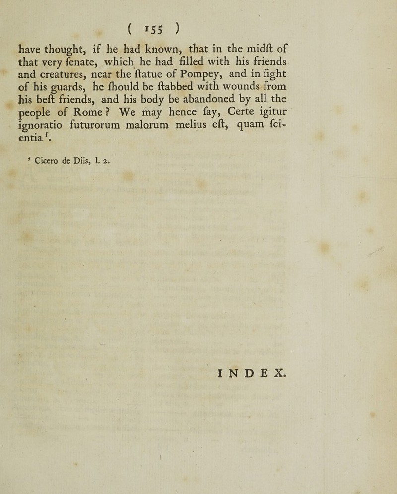 have thought, if he had known, that in the midft of that very fenate, which he had filled with his friends and creatures, near the ftatue of Pompey, and in fight of his guards, he fhould be (tabbed with wounds from his beft friends, and his body be abandoned by all the people of Rome ? We may hence fay, Certe igitur ignoratio futurorum malorum melius eft, quam fci- entiaf. 1 Cicero de Diis, 1. 2. \ INDEX.