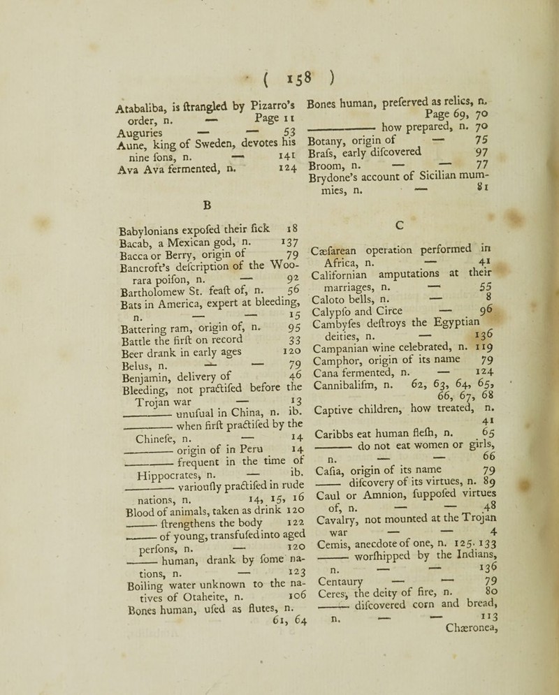 Atabaliba, is ftrangled by Pizarro’s order, n. — Page 11 Auguries — — 53 Aune, king of Sweden, devotes his nine fons, n. —' *4l Ava Ava fermented, n. 124 B Bones human, preferred as relics, n. Page 69, 70 ._how prepared, n. 70 Botany, origin of — 75 Brafs, early difcovered 97 Broom, n. — . 77 Brydone’s account of Sicilian mum¬ mies, n. • *— Babylonians expofed their Tick 18 Bacab, a Mexican god, n. 137 Baccaor Berry, origin of 79 Bancroft’s description of the Woo- rara poifon, n. *7“ 92 Bartholomew St. feaft of, n. _ 56 Bats in America, expert at bleeding, n. —. . — Battering ram, origin of, n. 95 Battle the firft on record 33 Beer drank in early ages 120 Belus, n. *“79 Benjamin, delivery of 46 Bleeding, not praftifed before the Trojan war —- } 3 _- unufual in China, n. ib. ____when firft praftifed by the Chinefe, n. __ — *4 _origin of in Peru 14 _____frequent in the time of Hippocrates, n. —■ . _varioufly pra&ifed in rude nations, n. x4>.x5» *6 Blood of animals, taken as drink 120 __ftrengthens the body 122 __of young, transfufedinto aged perfons, n. — 120 _human, drank by fome na¬ tions, n. — 12 3 Boiling water unknown to the na¬ tives of Otaheite, n. 106 Bones human, ufed as flutes, n. 6i, 64 Caefarean operation performed in Africa, n. _— 4X Californian amputations at their marriages, n. —1 55 Caloto bells, n. — Calyplo and Circe — 9^ Cambyfes deftroys the Egyptian deities, n. — x$6 Campanian wine celebrated, n. 119 Camphor, origin of its name 79 Cana fermented, n. — x24 Cannibalifm, n. 62, 63, 64, 65, 66, 67, 68 Captive children, how treated, n. 41 Caribbs eat human flelh, n. 65 - do not eat women or girls, n. — — 66 Cafia, origin of its name 79 _ difcovery of its virtues, n. 89 Caul or Amnion, fuppofed virtues of, n. — — 48 Cavalry, not mounted at the Trojan war — — 4 Cemis, anecdote of one, n. 125. 133 -- worlhipped by the Indians, n. — — *3$ Centaury — *“ 79 Ceres', the deity of fire, n. 80 --— difcovered corn and bread, n. — — ”3 Chaeronea,