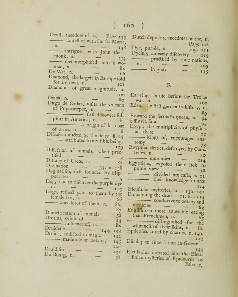 Devil, anecdote of, n. Page 133 -conteft of with Sanda Maria, n' . . — . — 138 intrigues with John the monk, n. _ * - metamorphofed into a wo¬ man, n. — :u De Wit, n. - 66 Diamond, the largeft in Europe fold for a crown, n. _ IQ2 Diamonds of great magnitude, n. Tv IOO Diana, n. _ 8o Diego de Ordaz, vifits the volcano ot Popocatepec, n. _ 7 * ‘ -- hrft difcovers ful- phur in America, n. ib. I origin of his coat of arms, n. g Difeafes in Aided by the deity 8. 23 - attributed to invifible beings Difledion of animals, when prac- tifed — ___ r , Dittany of Crete, n. g2 Divination — 53. n. 138 Dogmatifm, firfb founded by Hip¬ pocrates _ r Dog, laid to difcover the purple dye — 113 Dogs, refped paid to them by the female lex, n. 66 -anecdotes of them, n. 86, Domeftication of animals J2 Dreams, origin of __ £3 - influence of, n. ib Druideffes - z, Druids, addided to magic 142 - made ufe of botany, 144 Druidifm _ _ dr Du Bourg, n. _ s8 Dutch deputies, anecdotes of the, n. Page 102 Dye, purple, n. 109. 1M Dyeing, an early difcovery 1 ig pradifed by rude nations, n* • , ~T ~ 109 ■-— mglafs — II5 Ear-rings in ufe before the Troian war, n. _ jQQ Eden, the firfl garden in hiftory, n. Edward the fecond’s queen, n. ll Effluvia fatal _ Egypt, the multiplicity of phyfich ans there _ 2 -kings of, encouraged ana- tomy — — 72 Egyptian deities, deftroyed by Cam- bytes, n. . — 2Q - - mummies _ 1J4 Egyptians, expofed their Pick to public view _ *-- divided into calls, n. 21 ’ their knowledge in arts Eleufinian myfteries, n. i,9. Embalming the dead yt. Si. u4 —— conducive to botany and medicine — _ o Englishmen more agreeable eating than Frenchmen, n. 65 * 77--diftinguilhed for the whitenefs of their fkins, n. ib Epilepfies cured by charms, n. i5o. Efculapian fuperftition in Greece^ Efculapius initiated into the Eleu? finian myfteries of Epidaurns 20 Eftruac,