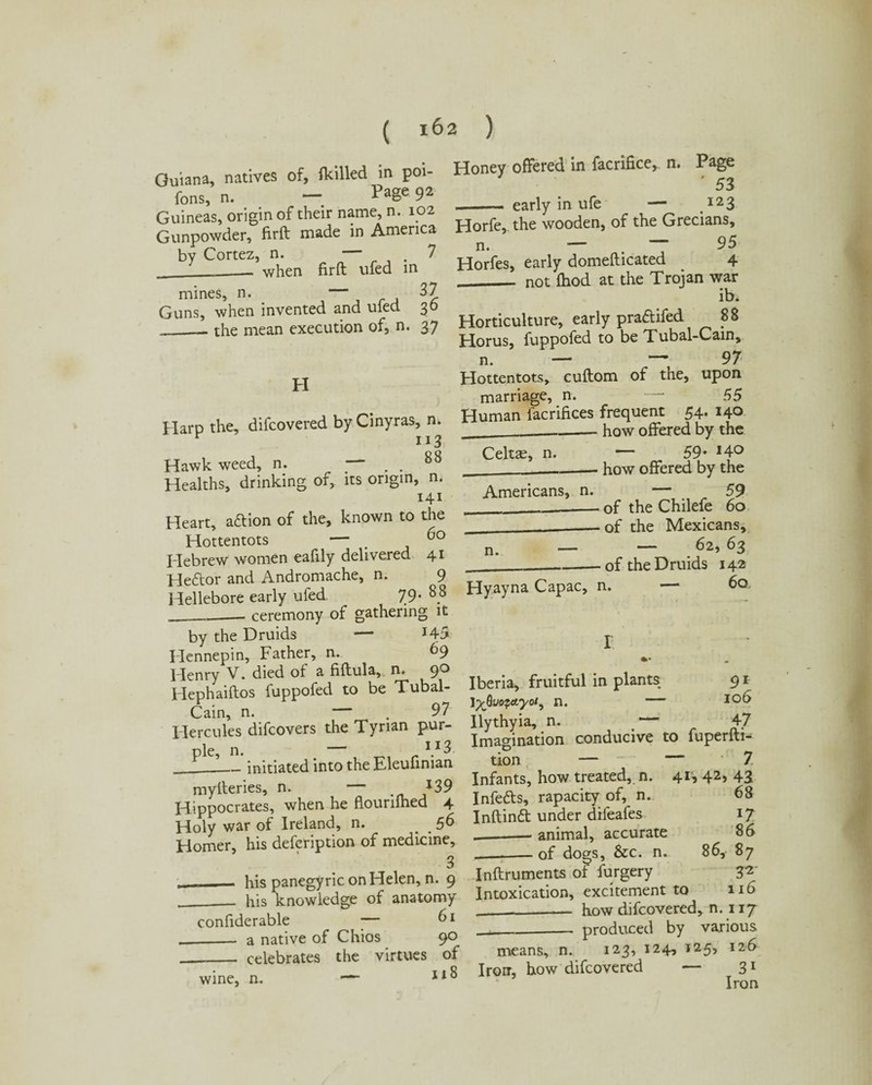 Guiana, natives of, {killed in poi- fons, n. — Page 9* Guineas, origin of their name, n. 102 Gunpowder, firft made in America by Cortez, n. — , . 7 ___ when firft ufed in mines, n. 37 Guns, when invented and ufed 30 _— the mean execution of, n. 37 H Harp the, difcovered by Cinyras, n. 113 Hawk weed, n. — . . 88 Healths, drinking of, its origin, n. 141 Heart, acftion of the, known to the Hottentots — _ Hebrew women eafily delivered 41 Hedtor and Andromache, n. 9 Hellebore early ufed. 79* 88 __— ceremony of gathering it by the Druids — J43 Hennepin, Father, n. 69 Henry V. died of a fiftula, n, 9^ Hephaiftos fuppofed to be Tubal- Cain, n. ,97 Hercules difcovers the Tyrian pur¬ ple, n. I.I3. _initiated into the Eleufiman mylteries, n. — *39 Hippocrates, when he flouriihed 4 Holy war of Ireland, n. . , 56 Homer, his defer ip tion of medicine, 3 . his panegyric on Helen, n. 9 ___ his knowledge of anatomy confiderable ■— ^1 __ a native of Chios 9° __ celebrates the virtues of wine, n. 118 Honey offered in facrifice, n. Page '53 .early in ufe — 123 Horfe, the wooden, of the Grecians, n. — . 95 Horfes, early domefticated . 4 __ not Ihod at the Trojan war ib. Horticulture, early praftifed 88 Horus, fuppofed to be Tubal-Cam, n. — — 97 Hottentots, cuftom of the, upon marriage, n. — 55 Human facrifices frequent 54. 140 ____._how offered by the Celtae, n. — 59* J4° _____ how offered by the Americans, n. — 59 ______ of the Chilefe 60 __—of the Mexicans, n. — — 63 ______-of the Druids 142 Hyayna Capac, n. — 60 91 106 Iberia, fruitful in plants I^Quopccyo/y n. - Ilythyia, n. , — 47 Imagination conducive to fuperfti^ tion — — 7 Infants, how treated, n. 4G 42> 43 Infedls, rapacity of, n. 68 Inftindt under difeafes 17 --— animal, accurate 86 _of dogs, &c. n. 86, 87 Inftruments of furgery 32 Intoxication, excitement to 116 _how difcovered, n. 117 ___ produced by various means, n. 123, 124, 125, 126 Iron, how difcovered — 31 Iron