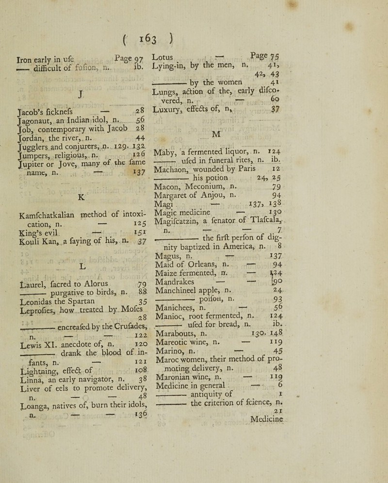 Iron early in vife — difficult of fufion, n. Page 97 ib. 28 56 28 44 Jacob’s ficknefs Jagonaut,. an Indian idol, n. Job, contemporary with Jacob Jordan, the river,, n. Jugglers and conjurers, n. 129. 132 Jumpers, religious, n. 126 Jupiter or Jove, many of the fame name, n. — Lotus — Page 75 Lying-in, by the men, n. 41, 42, 43 .__by the women 41 Lungs, a&ion of the, early difeo* vered, n. — 6° Luxury, effefts of, n, 37 M Maby, a fermented liquor, n. 124 -ufed in funeral rites, n. ib. 127 Machaon, wounded by Paris 12 -his potion 24, 25 Macon, Meconium, n. 79 Margaret of Anjou, n. 94 Magi — i37> *38 Kamfchatkalian method of intoxi- Magic medicine —* 130 cation, n. — 125 Magifcatzin, a fenator of Tlafcala* S&a a faying of his, n. ‘37 -A—- the firft perfon of dig; K + J! Laurel, facred to Alorus 79 -- purgative to birds, n. 88 Leonidas the Spartan 35 Leprofies, how treated by. Mofes 28 ' —-encreafed by the Crufades, n — — 122 nity baptized in America, n. 8 Magus, n. — *37 Maid of Orleans, n. — 94 Maize fermented, n. — ^24 Mandrakes — — 19° Manchineel apple, n. 24. -poifoii, n. 93 Manichees, n. —* 5^ Manioc, root fermented, n. 124 --- ufed for bread, n. ib. Marabouts, n. 130. 148 Lewis XI. anecdote of, n. 120 Mareotic wine, n. — 119 ____ drank the blood of in- Marino, n. . —; 45 fants n. _ 121 Maroc women, their method or pro- Lightning,’ effed of 108 mating delivery, n. 48 Linna, an early navigator, n. 38 Maroman wine, n. — J19 Liver of eels to promote delivery. Medicine in general. o n _ _ 48 *-antiquity of . i Loanga, natives of, burn their idols,-the criterion of fcience, n. a* Medicine