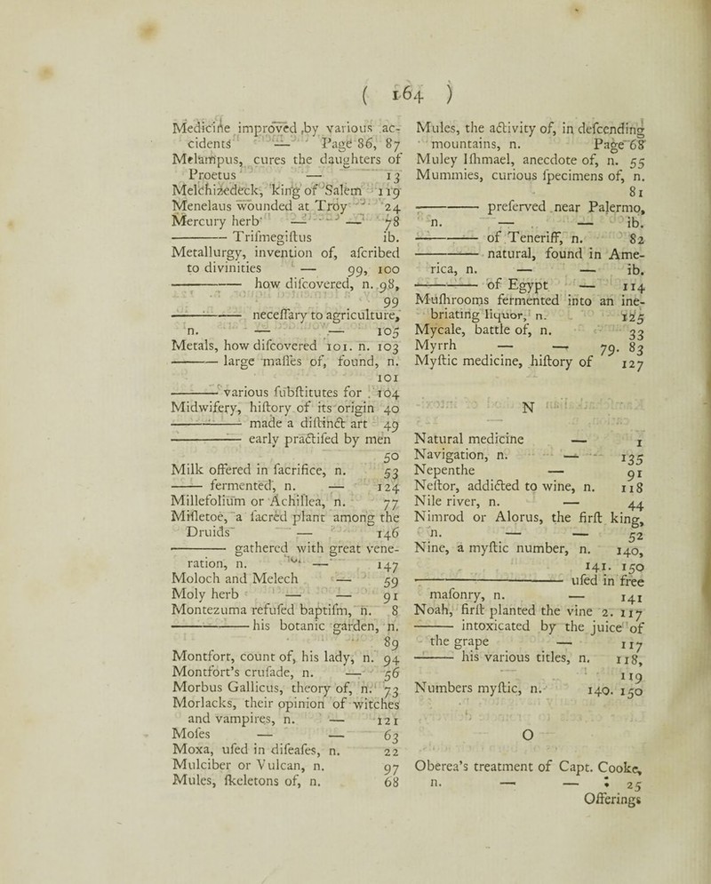 Medicirte improved rby various ac¬ cidents — Page 86, 87 Melampus, cures the daughters of Proetus — 13 Melchizedeek, king of Salem 119“ M'enelaus wounded at Troy J 24 Mercury herb' —- • ' 3 — 78 -Trifmegiftus ib. Metallurgy, invention of, aferibed to divinities — 99, 100 -how difeovered, m.98, 99 -;-neceffary to agriculture. n. — — 105 Metals, how difeovered 101. n. 103 -large maffes of, found, n. 101 various fubftitutes for .104 Midwifery, hiftory of its origin 40 -1- made a diftindt art 49 —- early pradtifed by men 50 Milk offered in facrifice, n. 53 - fermented, n. — 124 Millefolium or Achillea, n. 77 MHletoe, a lac red plant among the Druids' “ — 146 --gathered with great vene¬ ration, n. —' 147 Moloch and Melech — 59 Moly herb — — 91 Montezuma refufed baptifm, n. 8 -his botanic garden, n. % Montfort, count of, his lady, n. 94 Montfort’s crufade, n. —- 56 Morbus Gallicus, theory of, n. 73 Morlacks, their opinion of witches and vampires, n. — 121 Mofes — — 63 Moxa, ufed in difeafes, n. 22 Mulciber or Vulcan, n. 97 Mules, lkeletons of, n. 68 Mules, the adlivity of, in defeending mountains, n. Page*'68' Muley Ifhmael, anecdote of, n. 55 Mummies, curious fpecimens of, n. 81 --preferved near Palermo, n. — — ib. —--of Teneriff, n. 82 -natural, found in Ame¬ rica, n. — — ib. -of Egypt — 114 Mufhroorns fermented into an ine¬ briating liquor, n. Mycale, battle of, n. Myrrh — —. Myftic medicine, hiftory of I25 33 79- J27 Natural medicine — x Navigation, n. — -- 1^5 Nepenthe — Neftor, addidted to wine, n. 118 Nile river, n. — 44 Nimrod or Alorus, the firft king, n. j — — 52 Nine, a myftic number, n. 140 141. 150 --ufed in free mafonry, n. — 14! Noah, firft planted the vine 2. 117 - intoxicated by the juice of the grape — II7 -his various titles, n. u8t 119 Numbers myftic, n. 140. 150 ‘ _ ,, , „ O Oberea’s treatment of Capt. Cooke, n. —■ — « 25 Offerings