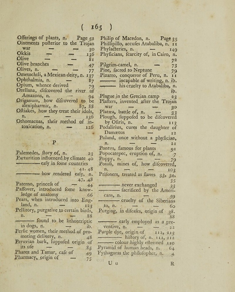 ( *65 ) Offerings of plants, n. Page 52 Ointments potter ior to the Trojan war — — 30 Okkis —- r— 126 Olive — —81 Olive branches —. 47 Olives, n. —. — 77 Ometochtli, a Mexican deity, n. 137 Ophthalmia, n. — 87 Opium, whence derived 79 Orellana, difcovered the river of Amazons, n. — 94 Origanum, how difcovered to be alexipharmic, n. 87, 88 Oftiakes, how they treat their idols, n. ^ — .136 Othomacoas, their method of in¬ toxication, n. 126 Palemedes, ftory of, n. 23 Parturition influenced by climate 40 • -eafy in fome countries 41* 48 -how rendered eafy, n. . ‘47’ -4-8 Paterno, prineefs of — 44 Paffover, introduced fome know¬ ledge of anatomy 66 Pears, when introduced into Eng¬ land, n. 123 Pellitory, purgative to certain birds, n. — — 88 • -- found to be lithontriptic in dogs, n. — ib. perfic women, their method of pro¬ moting delivery, n. 48 Peruvian bark, fuppofed origin of its ufe — — 85 Pharez and Tamar, cafe of 49 Pharmacy, origin of — 75 Philip of Macedon, n. Page 35 Phillipillo, accufes Atabaliba, n, 11 Phyladteries, n. — 149 Phyficians, fcarcity of, in Cairo, n. 72 Pilgrim-camel, n. — 73 Pine, facred to Neptune 7^ Pizarro, conqueror of Peru, n. 11 - incapable of writing, n. ib. —-- his cruelty to Atabaliba, n. ib. Plague in the Grecian camp 23 Platters, invented after the Trojan war — *-r* 30 Platasa, battle of, n. — 33 Plough, fuppofed to be difcovered by Oflris, n. — 113 Podalirius, cures the daughter of DamcEtus — 12 Poland, once without a phyfician, n. — — 21 Pontus, famous for plants 91 Popocatepec, eruption of, n. 7 Poppy, n._ — — 79 Potofi, mines of, how difcovered, n; — — 103 Prifoners, treated as flaves 33, 34, -never exchanged 33 -— facrificed by the Ameri¬ cans, n. -— 59 --cruelty of the Siberians to, n. — — 60 Purging, in difeafes, origin of 3-8. 88 -early employed as a pre¬ ventive, n. — — 22 Purple dye, origin of 112, 113 -hiftory of, n. in, 112 -colour highly etteemed no Pyramid of human heads, n. 64 Pythagoras die philolbpher, n. 4 U u R