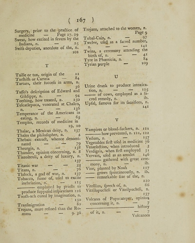 Surgery, prior to the pra&ice of Trojans, attached to the W0D^’ n* medicine — Page 27. 29 Sweat, how excited in fevers by the Indians, n. — 25 Swifs deputies, anecdote of the, n. 102 Page 9 Tubal-Cain, n. 97 Twelve, ufed as a facred number, ' n. — — 141 Twins, a ceremony attending the birth of, n. — — 41 Tyre in Phoenicia, n. 84 Tyrian purple — l09 Taille or tax, origin of the 11 Tarfhifh or Carteia _ —* 84 Tartars, their luccefs in arms, n. 36 Taflo’s defcription of Edward and Gildippe, n. — 94 Teething, how treated, n. 150 Telcatlepuca, venerated at Chaleo, n. — — . 136 Temperance of the Americans in eating, n, — ^5 Temples, records of medicine in 19, 20 Thalac, a Mexican deity, n. 137 Thales the philofopher, n. 4 Thebaic extract, whence denomi¬ nated — — 79 Theurgia, n. — *3% Thunder, opinion concerning, n. 8 Tiazolteuli, a deity of luxury, n. l37 Titanic war — — 33 Titans, n. — 7^ Tlalock, a god of war, n. 137 Tobacco, fume of, ufed to excite inebriation, n. — 125 _employed by priefts to produce fuppofed infpirations 126 Tooth-ach cured by imagination, n. 150 Tranfmigration — 80 Trojans, more refined than the Ro¬ mans —- ~~ 9* 36 U Urine drank to produce intoxica¬ tion, n, — — 125 — of cows, employed as a fa¬ cred remedy, n. ib. Upfal, famous for its facrifices, n. 141 Vampires or blood-fuckers, n. 121 -how prevented, n. 121, 122 Vedum, n. —■ l37 Vegetables firft ufed in medicine 76 Venaefedbion, when introduced 3 Verdigris, when firft employed 31 Vervain, ufed as an amulet 14b _. gathered with great cere¬ mony, n. — ib. Vine, planted by Noah 117 - grows fpontaneoufly, n. ib. —— remarkable fize of the, n. 120 Vitellius, fpeech of, n. e 66 Vitzilopuchtli or Viteilpuchtli, n. . 137 Volcano of Popocatepec, opinion concerning it, n. — 7 __ hiftory of it, n. — 7 Volcanoes