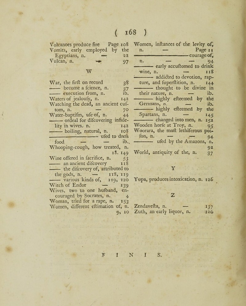 Volcanoes produce fire Page 108 Vomits, early employed by the Egyptians, n. — 22 Vulcan, n. 97 W War, the firft on record 38 - become a fcience, n. 37 - execution from, n. ib. Waters of jealoufy, n. 142 Watching the dead, an ancient cuf- tom, n. —- 70 Water-baptifm, ufe of, n. 44 -ordeal for difcovering infide¬ lity in wives, n. 142 -boiling, natural, n. 108 ----ufed to drefs food — — ib.. Whooping-cough, how treated, n. 18. 149 Wine offered in facrifice, n. 53 -- an ancient difcovery 118 -- the difcovery of, attributed to the gods, n. — 118, 119 - various kinds of, 119, 120 Witch of Endor — 139 Wives, two to one hufband, en¬ couraged by Socrates, n. 4 Woman, tried for a rape, n. 153 Women, different eftimation of, n. 9, 10 Women, inftances of the levity of, n. — Page 11 — ■ ■ courage of, n. — — 94 —- early accuftomed to drink wine, n. — 118 — .- addicted to devotion, rap¬ ture, and fuperftition, n. 144 . thought to be divine in their nature, n. — ib. -highly efteemed by the Germans, n. — ib. -highly efteemed by the Spartans, n. — 145 •- changed into men, n. 152 Wooden horfe at Troy, n. 95 Woorara, the molt lethiferous poi- fon, n. —- — 94 -ufed by the Amazons, n. 92 World, antiquity of the, n. 37 Y Yupa, produces intoxication, n. 126* Z Zendavefta, n. — 137 Zuth, an early liquor, n. 120 FINIS.