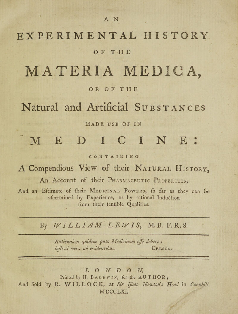 EXPERIMENTAL HISTORY OF T PI E MATERIA MEDIGA, OR OF THE Natural and Artificial Substances MADE USE OF IN M E D I C I N E : CONTAINING A Compendious View of their Natural History, An Account of their Pharmaceutic Properties, And an Eftimate of their Medicinal Powers, fo far as they can be afcertained by Experience, or by rational Induction from their fenfible Qualities. By IV ILL I AM LEWIS, M. B. F. R. S. .Rationalem quide?n puto Medicinam ejfe debere : injirui vero ab evidentibus. Celsus. LONDON, Printed by H. Baldwin, for the AUTHOR; And Sold by R, W I L L O C K, at Sir IJdac Newtons Head in CornhUL MDCCLXI.
