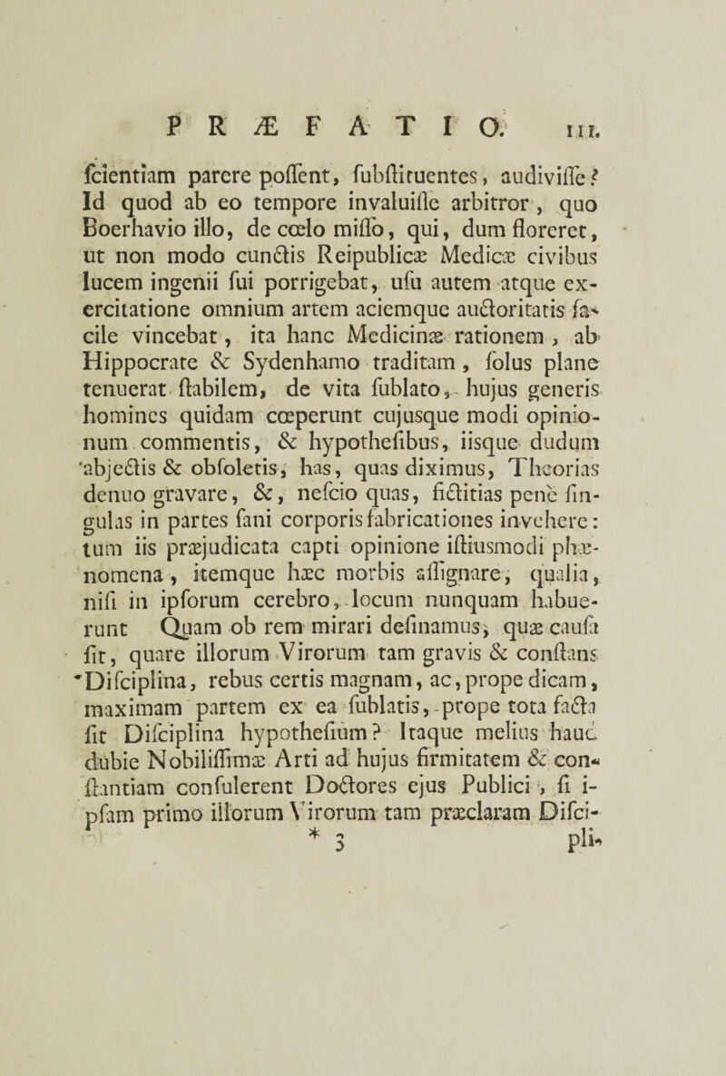 fcientiam parere poflent, fubfliruentes, audivifle? Id quod ab eo tempore invaluifie arbitror , quo Boerhavio illo, de coelo miflb, qui, dum floreret, ut non modo eundis Reipublicae Medice civibus lucem ingenii fui porrigebat, ufu autem atque ex¬ ercitatione omnium artem aciemque auctoritatis fa> cile vincebat, ita hanc Medicinae rationem , ab> Hippocrate & Sydenhamo traditam, folus plane tenuerat flabilem, de vita fublato,-hujus generis homines quidam coeperunt cujusque modi opinio¬ num commentis, & hypothefibus, iisque dudum 'abjedis &: obfoletis, has, quas diximus, Theorias denuo gravare, &, nefeio quas, fiditias pene fin- gulas in partes fani corporis fabricationes invehere: tum iis praejudicata capti opinione iftiusmodi phae¬ nomena , kemque haec morbis sffignare, qualia, nifi in ipforum cerebro, locum nunquam habue¬ runt Quam ob rem mirari definamus* quae caufa fit, quare illorum Virorum tam gravis & conflans Difcipiina, rebus certis magnam, ac,prope dicam, maximam partem ex ea fublatis, prope tota fada fit Difciplina hypothefium? Itaque melius hauc dubie Nobiliflimaa Arti ad hujus firmitatem & con« ftantiam confulerent Dodores ejus Publici , fi i- pfam primo illorum Virorum tam praedaram Difci-