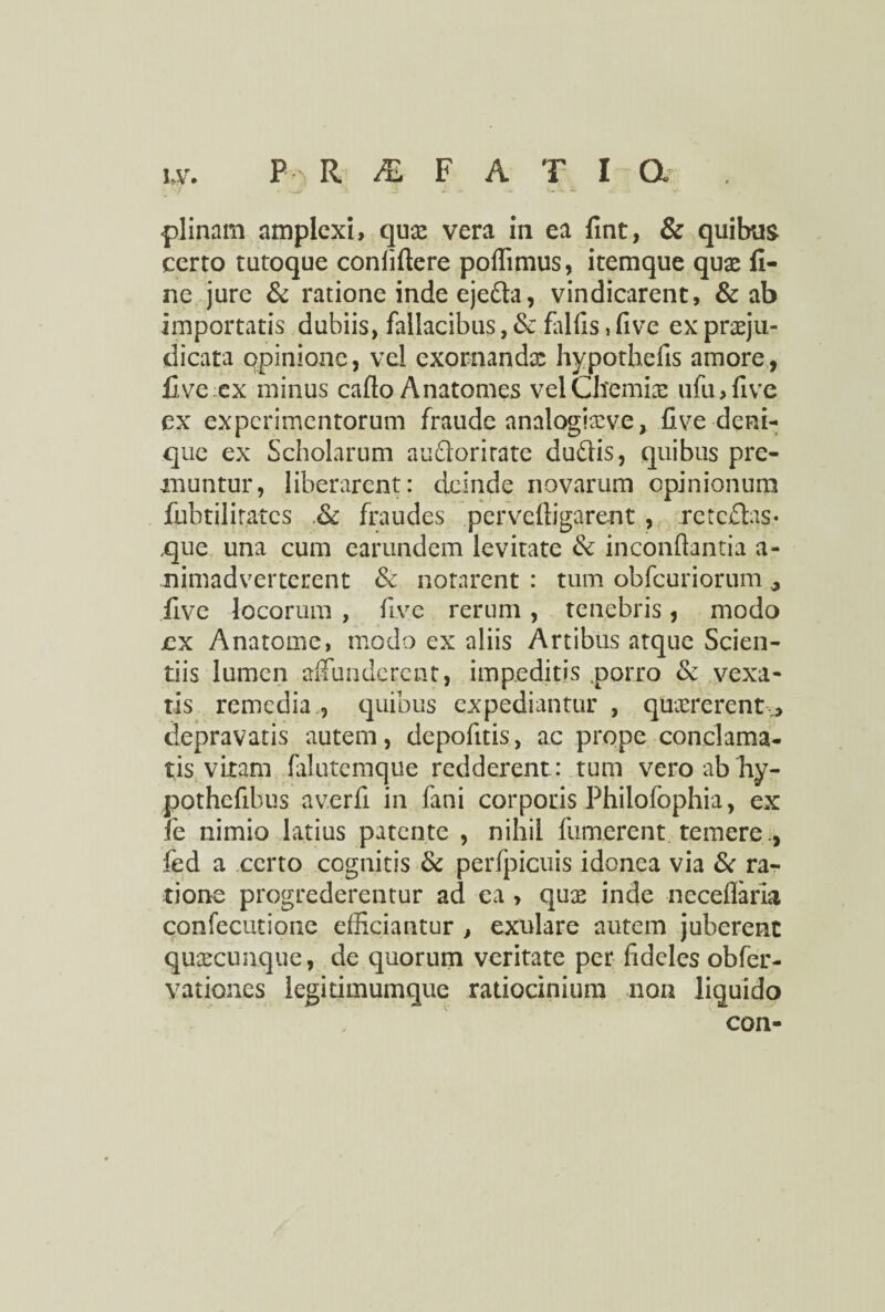 certo tutoque conlillere poffimus, itemque quas fi¬ ne jure & ratione inde eje&a, vindicarent, & ab importatis dubiis, fallacibus, & fallis, five ex praeju¬ dicata opinione, vel exornandae hypothefis amore, five ex minus callo Anatomes vel Chemia: ufu>five ex experimentorum fraude analogiasve, five deni¬ que ex Scholarum au&orirate duftis, quibus pre¬ muntur, liberarent: deinde novarum opinionum fubtilirates & fraudes pervelligarent , retedas* ,que una cum earundem levitate & inconftantia a- nimadverterent & notarent : tum obfcuriorum ^ five locorum , five rerum, tenebris, modo jcx Anatome, modo ex aliis Artibus atque Scien¬ tiis lumen affunderent, impeditis .porro & vexa¬ tis remedia , quibus expediantur , quaererent ,> depravatis autem, depofitis, ac prope conclama¬ tis vitam falutemque redderent: tum vero ab hy- pothefibus averfi in fani corporis Philofophia, ex fe nimio latius patente , nihil fumerent temere., fed a certo cognitis & perfpicuis idonea via & ra¬ tione progrederentur ad ea , qux inde neceflaria confecutione efficiantur , exulare autem juberent quxeunque, de quorum veritate per fideles obfer- vationes legitimumque ratiocinium non liquido