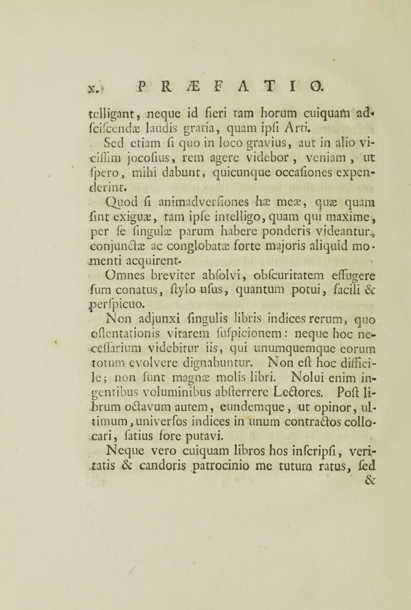 PRAEFATIO. telligant, neque id fieri tam horum cuiquam ad« fcifcendx laudis gratia, quam i pii Arti. Sed etiam fi quo in loco gravius, aut in alio vi¬ ci fimi jocofius, rem agere videbor, veniam , ut fpero, mihi dabunt, quicunque occafiones expen¬ derint. Quod fi animadverfiones hx mex, quae quam fint exiguae, tam ipfe intelligo, quam qui maxime , per fe linguis parum habere ponderis videantur^ conjundls ac conglobat® forte majoris aliquid mo¬ menti acquirent- Omnes breviter abfolvi, obfcuritatem effugere fum conatus, fiylo ufus, quantum potui, facili & perfpicuo. Non adjunxi fingulis libris indices rerum, quo ofientationis vitarem fufpicioncm: neque hoc nc- ceflarium videbitur iis, qui unumquemque eorum totum evolvere dignabuntur. Non eft hoc diffici¬ le; non funt magnae molis libri. Nolui enim in¬ dentibus voluminibus abfterrere Leflores. Poft li- *L> brum oftavum autem, eundemque, ut opinor, ul¬ timum, univerfos indices in unum contra&os collo¬ cari, fatius fore putavi. Neque vero cuiquam libros hos infcripfi, veri¬ tatis & candoris patrocinio me tuturn ratus, fed &