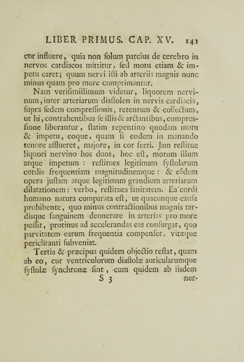 cor influere, quia non folum parcius de cerebro in nervos cardiacos mitrirur, fed motu etiam & im - petu caret; quum nervi i Ai ab arteriis magnis nunc minus quam pro more comprimantur. Nam veriiimillimum videtur, liquorem nervi¬ num, inter arteriarum diaftolen in nervis cardiacis, fupra fedem compreflionis, retentum & collectum , ut hi,contrahentibus leillis&ar£tanubus,comprcs- fione liberantur, ftatim repentino quodam motu & impetu, coque, quam fi eodem in manando tenore afflueret, majore, in cor ferri. Jam reftitue liquori nervino hos duos, hoc efl, motum illum atque impetum : reflitues legitimam fyftolarum cordis frequentiam magnitudinemque : & eadem opera juftam atque legitimam grandium arteriarum dilatationem: verbo, reflitues fanitatem. Ea'cordt humano natura comparata eft, ut quacunque caufa prohibente, quo minus contra£tionibus magnis tar- disque fanguinem deonerare in arterias pro more pollit, protinus ad accelerandas eas confurgat, quo parvitatem earum frequentia compenfct, vitxque periclitanti fubveniat. Tertia & pracipua quidem objedlio reflat, quam ab eo, cur ventriculorum diaftote auricularumque fyftola: fynchronae fint, cum quidem ab iisdem S 3 ner-