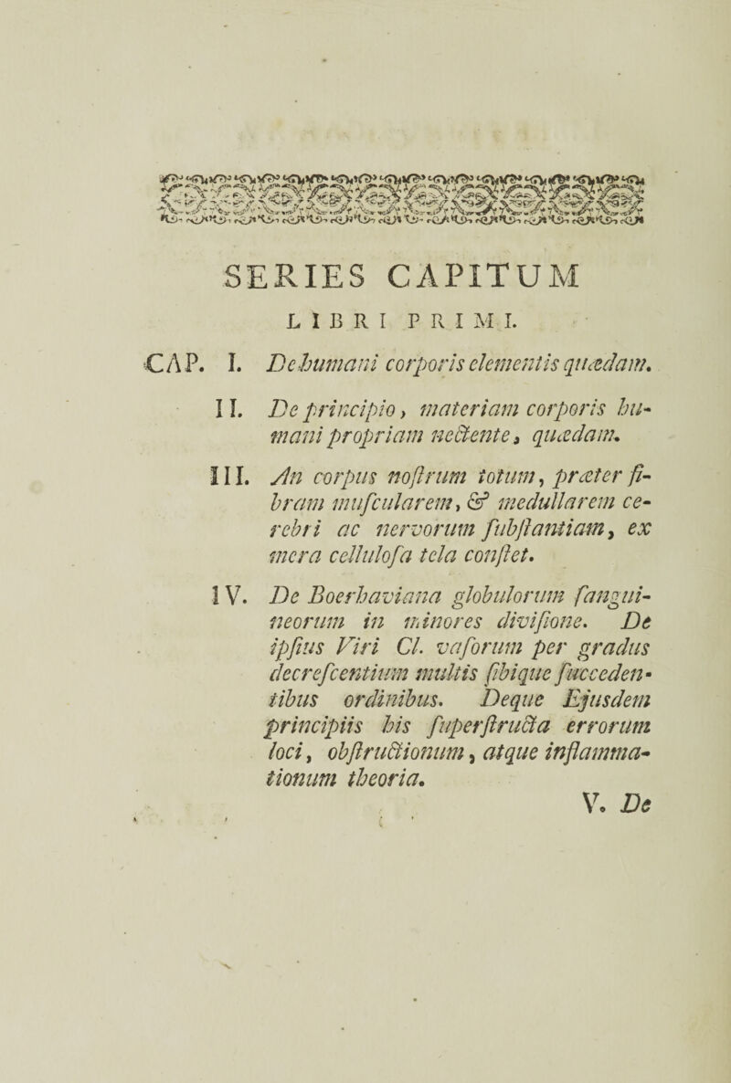 SERIES CAPITUM LIBRI PRIMI. C A P. I. De humani corporis elementis quadam. II. De principio > materiam corporis hu¬ mani propriam nectente, quadam-. III. An corpus nofirum totum, prater fi¬ bram mufcularem, & medullarem ce¬ rebri ac nervorum fubftantiam, ex mera cellulofa tela conflet. IV. De Boerhaviana globulorum [angui¬ neorum in ihinor es divi fio ne. De ipfius Viri Cl. v a forum per gradus decrefcentium multis fibique fucceden• iibus ordinibus. Deque Ejusdem principiis his fiuperftructa errorum loci, obfiruBionum, atque inflamma¬ tionum theoria. V. Ite