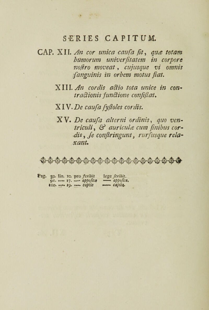 CAP. XII. An cor unica caufa fit, qua totam humorum univerfitatem in corpore nofiro moveat, cujusque vi omnis fanguinis in orbem ?notus fiat. XIII. An cordis actio tota unice in con¬ tractionis funStione confijiat. XIV. De caufa fyftoles cordis. XV. De caufa alterni ordinis, quo ven¬ triculi, & auricula cum finibus cor¬ dis, Je confringunt, rurfusque rela¬ xant» Fag. 39. Iin. 10. pro feribit lege fer ibit. pr. .— 17. appofitcB —— appofite, 100. —• «9. captis —— capiti.