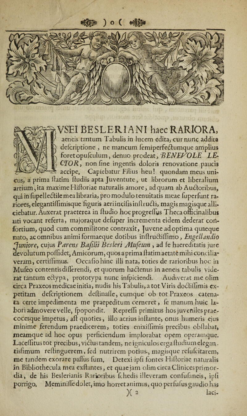 «Sp* ) o ( *s§£3» VSEI BESLERIANI haec RARIORA, aeneis tantum Tabulis in lucem edita, cur nunc addita delcriptione , ne mancum femiperfedlumque amplius foretopufculum, denuo prodeat, 'BENEVOLE LE* OTOR, non fine ingentis doloris renovatione paucis accipe. Capiebatur Filius heu! quondam meus uni¬ cus* a prima flatim fiudiis apta Juventute, ut librorum et liberalium artium, ita maxime Hifloriae naturalis amore, ad quam ab A udioribus, qui in fupelledtile mea libraria, pro modulo tenuitatis meae fuperfunt ra¬ riores, elegantiffimisque figuris aeriincifisinflrudh, magis magisque alli¬ ciebatur. Auxerat praeterea in fludio hoc progrefTys Theca officinaiibus uti vocant referta, majoraque defuper incrementa eidem dederat coil- fortium, quod cum commilitone contraxit, Juvene ad optima quaeque nato, ac omnibus animi formaeque dotibus inftru&iffimo, Engellandio ^uniorcy cujus Parens Bafilii Besleri Mufeum , ad fe haereditatis jure devolutum poflidet, Amicorum, quos a prima flatim aetate mihi concilia¬ veram, certiiTimus. Occafiohinc illi nata, toties de rarioribus hoc in Mufeo contentis differendi, et quorum hadfenus in aeneis tabulis vide¬ rat tantum e&ypa, prototypa nunc infpiciendi. Audiverat me olim circa Praxeos medicae initia, nudis his Tabulis, a tot Viris dodliffimis ex¬ petitam defcriptionem deflinafle, cumque ob tot Praxeos catena¬ ta certe impedimenta me praepeditum cerneret, fe manum huic la¬ bori admovere velle, fpopondit. Repreffi primitus hos juveniles prac- Cocesque impetus, aft quoties, illo acrius inflante, onus humeris ejus minime ferendum praedicerem, toties enixiffimis precibus obffabat, meamque ad hoc opus perficiendum implorabat opem operamque. Lacellitus tot precibus, vidlus tandem, ne igniculos erga ftudium elegan - tisfimum reflinguerem, fed nutrirem potius., magisque refufeitarem, me tandem exorare pafTus fum, Detexi ipfi fontes Hifloriae naturalis an Bibbothecula mea exffantes, et quae jam oiirn circa Clinices primor¬ dia, de his Beslerianis Rarioribus fchedis illeveram confufaneis, ipfi porrigo. Meminifle dolet, imo horret animus, quo perfulus gaudio has