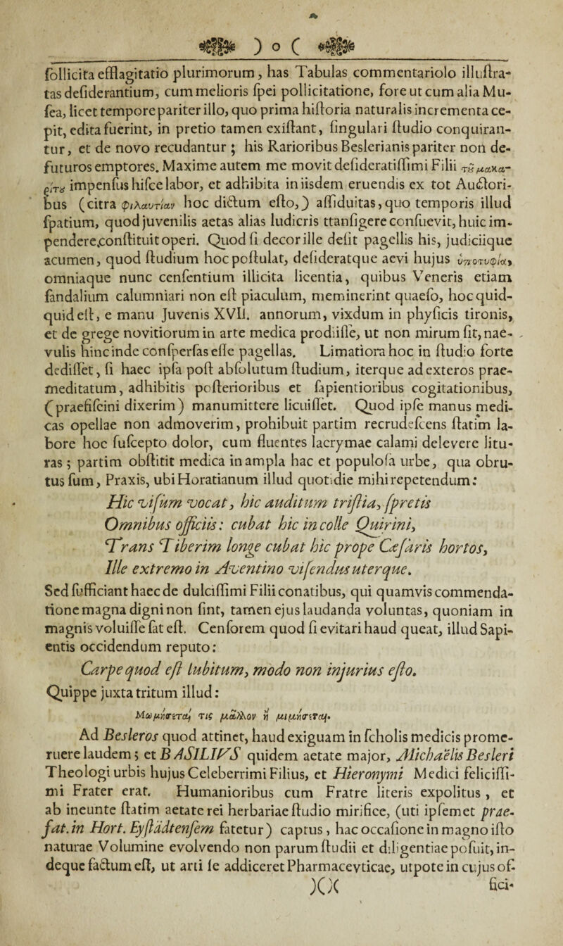 follicita efflagitatio plurimorum, has Tabulas commentariolo illuAra- tasdefiderantium, cum melioris fpei pollicitatione, fore ut cum alia Mu- fea, licet tempore pariter iilo, quo prima hifloria naturalis incrementa ce¬ pit, edita fuerint, in pretio tamen exiflant, fingulari Audio conquiran¬ tur, et de novo recudantur ; his Rarioribus Beslerianis pariter non de- futurosemptores, Maxime autem me movit defideratiflimi Filii tQ/xm- qItx impenlus hifce labor, et adhibita in iisdem eruendis ex tot Ausiori¬ bus (citra (piAavricLv hoc didum eflo,) afliduitas, quo temporis illud fpatium, quod juvenilis aetas alias ludicris ttanfigereconfuevit,huicim- pendere.conAituit operi. Quodfi decoriile defit pagellis his, judiciique acumen, quod Audium hocpoAulat, defideratque aevi hujus VTrovjqUy omniaque nunc cenfentium illicita licentia, quibus Veneris etiam fandalium calumniari non eA piaculum, meminerint quaefo, hoc quid¬ quid eA, e manu Juvenis XVli. annorum, vixdum in phyflcis tironis, et de grege novitiorumin arte medica prodiifle, ut non mirum fit, nae- . vulis hinc inde confperfasefle pagellas. Limatiora hoc in Audio forte dedillet, fl haec ipfa poA abfolutum Audium, iterque ad exteros prae¬ meditatum, adhibitis poAerioribus et fapientioribus cogitationibus, (( praefifcini dixerim) manumittere licuiflet. Quod ipfe manus medi¬ cas opellae non admoverim, prohibuit partim recrudefcens Aatim la¬ bore hoc fufcepto dolor, cum fluentes lacrymae calami delevere litu¬ ras ; partim obAitit medica in ampla hac et populofa urbe, qua obru¬ tus fum, Praxis, ubiHoratianum illud quotidie mihi repetendum; Hic vi fum vocat, hic auditum triflia, fpretis Omnibus officiis: cubat hic in colle Quirini, Trans Tiberim longe cubat hic prope Cajaris hortos, Ille extremo in Aventino vifendus uterque. Sedfufflcianthaecde dulcifflmi Filii conatibus, qui quamvis commenda¬ tione magna digni non fint, tamen ejus laudanda voluntas, quoniam in magnis voluifle fat eA. Cenforem quod fi evitari haud queat, illud Sapi¬ entis occidendum reputo : Carpe quod cfl lubitum} modo non injurius ejlo. Quippe juxta tritum illud: MuumvtcL) Tif [xa,?&QV m fxi(xri<riT(if> Ad Besleros quod attinet, haud exiguam in fcholis medicis prome¬ ruere laudem; ctB ASlLIl^S quidem aetate major, AlicbaelisBesleri Theologi urbis hujus Celeberrimi Filius, et Hieronymi Medici felicifli- mi Frater erat. Humanioribus cum Fratre literis expolitus , et ab ineunte Aatim aetate rei herbariae Audio mirifice, (uti ipfemet prae, fat.in Hort. Eyftddtenfem fatetur) captus, hac occaAone in magno iAo naturae Volumine evolvendo non parum Audii et diligentiae pofuit,in- deque fadum eft, ut arti le addiceret Pharmaceyticae, utpote in cujus of XX fa-