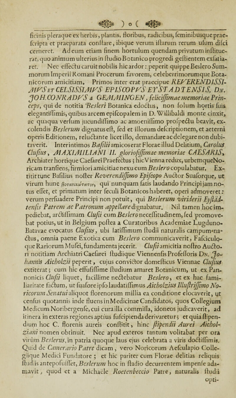 _) O ( «tjiffe-_ ficinis pleraque ex herbis, plantis, floribus, radicibus, feminibusque prae- fcripta et praeparata conRare, ibique verum iRarum rerum ufum difci cerneret. Ad eum etiam finem hortulum quendam privatum inRitue- rat, quo animum ulterius in fludio Botanico progredi geRientem exlalia- ret. Nec effeblu caruit nobilis hic ardor: peperit quippe Beslero Sum¬ morum Imperii Romani Procerum favorem, celeberrimorumque Bota¬ nicorum amicitiam* Primos inter erat praecipue REEERENDlSSl- AIESet CELSISSIMAS EPISCOPIS EY ST A DIENSIS, Dn. JOH. CONRADES a GEAIAIINGEN, feliciffimaememoriae Prin¬ ceps, qui de notitia Besleri Botanica edodius, non folum hortis fuis elegantiflimis, quibus arcem epifcopalem in D. Wiliibaldi monte cinxit, ac quaqua verfum jucundiflimo ac amoeniflimo profpedfu beavit, ex¬ colendis Beslerum dignatuseR, fed et illorum defcriptionem, et aeterni operis Editionem, reludlante licet illo, demandare ac delegare non dubi¬ taverit. Interintimos Bafilii amicos erat Florae illud Delitium, Carolus Clufuis, A1AX1A11L1AN1 11. gloriojijjimne memoriae CAESARIS* Archiater hortique Caefarei Praefectus ; hic V ienna redux, urbemqueNo- ricam tranfiens, firmiori amicitiae nexu cum Beslero copulabatur. Ex- titittunc Bafilius nofler Reverendiffmo Epifcopo Audior Suaforque, ut virum hunc (ZoTctvixuraroi, qui nunquam fatis laudando Principi jam no¬ tus effet, et primatum inter feculi Botanicoshaberet, operi admoveret; verumperfuadere Principi non potuit, qui Beslerum viriderii Eyjldd- ten/is Patrem ac Patronum appellare dignabatur. Nil tamen hoc im¬ pediebat, ardliflimam Clufii cum Be^/crcneceflitudinem, fed promove¬ bat potius, ut in Belgium poftea a Curatoribus Academiae Lugduno- Batavae evocatus Clufiuj, ubi latiffimum (ludii naturalis campumma- dius, omnia paene Exotica cum Beslero communicaverit, Fafciculo- que Rariorum Mufei, fundamenta jecerit. Clufii amicitia noRro Audio, ri notitiam Archiatri Caefarei fludiique ViennenfisProfefloris Dn. Jo~ bannis Aicbolzii peperit, cujus conviftor domeflicus Viennae Clufius extiterat; cum hic effufifflme Rudium amaret Botanicum, ut ex Pan¬ nonicis Clufii liquet, facillime nedlebatur Beslero, et ex hac fami¬ liaritate fidium, ut fuafore ipfo laudatiRimus Aicbolzius llluflrijfvno No¬ ricorum Senatui Xxcpaox. Rorenorum millia ea conditione elocaverit, ut cenfus quotannis inde fluensinMedicinaeCandidatos, quos Collegium Medicum Noribergenfe, cui cura illa commifla, idoneos judicaverit, ad itinera in exteras regiones aptius fulcipiendaderivaretur; etquiaRipen- dium hoc C. florenis aureis conflitit, hinc ftipendii Aurei Aichol- ziani nomen obtinuit. Nec apud exteros tantum volitabat per ora virum Beslerus,in patria quoque laus ejus celebrata a viris dodliffimis. Quid de Camerario Patre dicam , vero Noricorum Aefculapio Colle¬ giique Medici Fundatore ; et hic pariter cum Florae delitias reliquis Rudiis zntepoCnftct, Beslerum hoc in Radio decurrentem impenfe ada¬ mavit , quod et a Michaele Roetenbeccio Patre, naturalis Rudii opti-